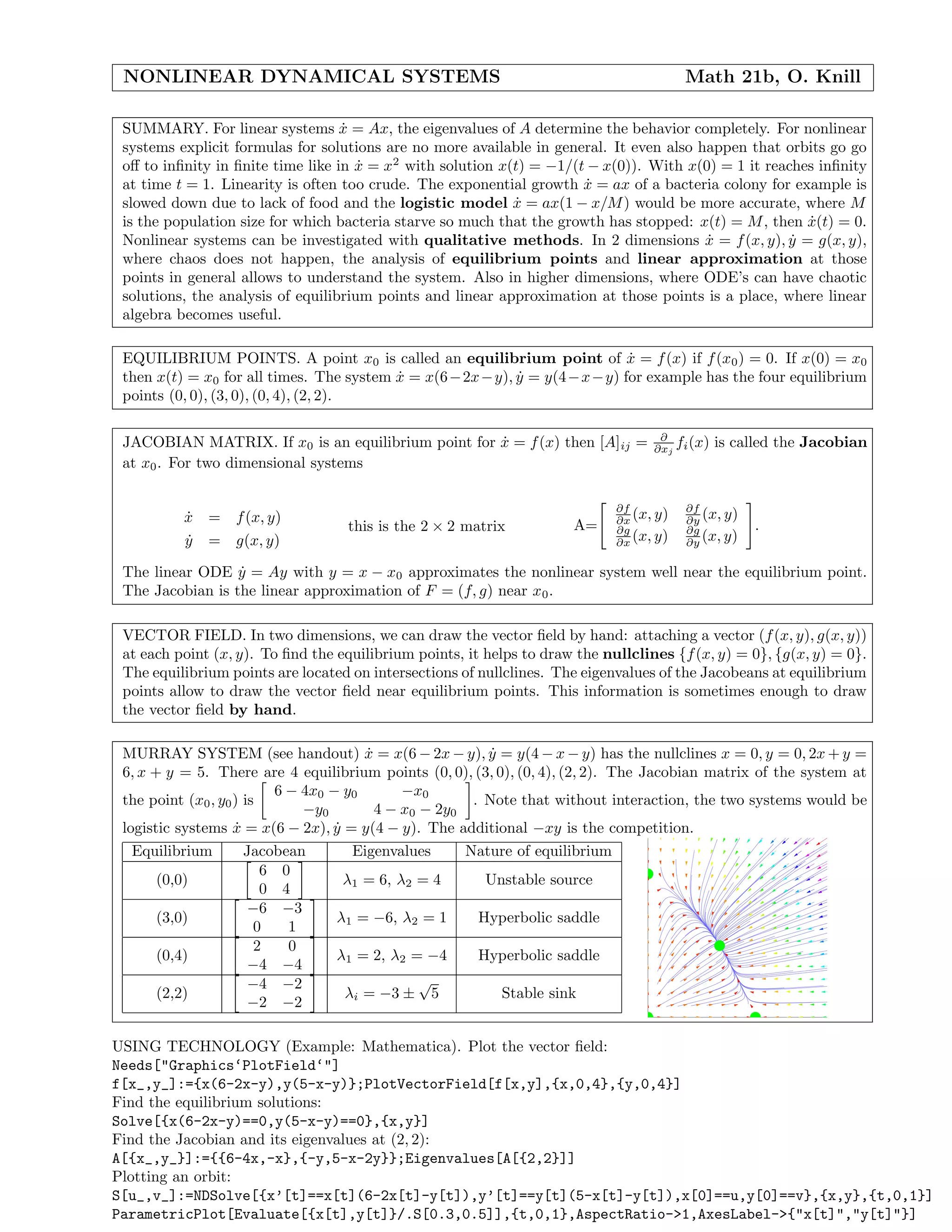 NONLINEAR DYNAMICAL SYSTEMS Math 21b, O. Knill
SUMMARY. For linear systems ˙x = Ax, the eigenvalues of A determine the behavior completely. For nonlinear
systems explicit formulas for solutions are no more available in general. It even also happen that orbits go go
oﬀ to inﬁnity in ﬁnite time like in ˙x = x2
with solution x(t) = −1/(t − x(0)). With x(0) = 1 it reaches inﬁnity
at time t = 1. Linearity is often too crude. The exponential growth ˙x = ax of a bacteria colony for example is
slowed down due to lack of food and the logistic model ˙x = ax(1 − x/M) would be more accurate, where M
is the population size for which bacteria starve so much that the growth has stopped: x(t) = M, then ˙x(t) = 0.
Nonlinear systems can be investigated with qualitative methods. In 2 dimensions ˙x = f(x, y), ˙y = g(x, y),
where chaos does not happen, the analysis of equilibrium points and linear approximation at those
points in general allows to understand the system. Also in higher dimensions, where ODE’s can have chaotic
solutions, the analysis of equilibrium points and linear approximation at those points is a place, where linear
algebra becomes useful.
EQUILIBRIUM POINTS. A point x0 is called an equilibrium point of ˙x = f(x) if f(x0) = 0. If x(0) = x0
then x(t) = x0 for all times. The system ˙x = x(6−2x−y), ˙y = y(4−x−y) for example has the four equilibrium
points (0, 0), (3, 0), (0, 4), (2, 2).
JACOBIAN MATRIX. If x0 is an equilibrium point for ˙x = f(x) then [A]ij = ∂
∂xj
fi(x) is called the Jacobian
at x0. For two dimensional systems
˙x = f(x, y)
˙y = g(x, y)
this is the 2 × 2 matrix A=
∂f
∂x (x, y) ∂f
∂y (x, y)
∂g
∂x (x, y) ∂g
∂y (x, y)
.
The linear ODE ˙y = Ay with y = x − x0 approximates the nonlinear system well near the equilibrium point.
The Jacobian is the linear approximation of F = (f, g) near x0.
VECTOR FIELD. In two dimensions, we can draw the vector ﬁeld by hand: attaching a vector (f(x, y), g(x, y))
at each point (x, y). To ﬁnd the equilibrium points, it helps to draw the nullclines {f(x, y) = 0}, {g(x, y) = 0}.
The equilibrium points are located on intersections of nullclines. The eigenvalues of the Jacobeans at equilibrium
points allow to draw the vector ﬁeld near equilibrium points. This information is sometimes enough to draw
the vector ﬁeld by hand.
MURRAY SYSTEM (see handout) ˙x = x(6 − 2x − y), ˙y = y(4 − x − y) has the nullclines x = 0, y = 0, 2x + y =
6, x + y = 5. There are 4 equilibrium points (0, 0), (3, 0), (0, 4), (2, 2). The Jacobian matrix of the system at
the point (x0, y0) is
6 − 4x0 − y0 −x0
−y0 4 − x0 − 2y0
. Note that without interaction, the two systems would be
logistic systems ˙x = x(6 − 2x), ˙y = y(4 − y). The additional −xy is the competition.
Equilibrium Jacobean Eigenvalues Nature of equilibrium
(0,0)
6 0
0 4
λ1 = 6, λ2 = 4 Unstable source
(3,0)
−6 −3
0 1
λ1 = −6, λ2 = 1 Hyperbolic saddle
(0,4)
2 0
−4 −4
λ1 = 2, λ2 = −4 Hyperbolic saddle
(2,2)
−4 −2
−2 −2
λi = −3 ±
√
5 Stable sink
USING TECHNOLOGY (Example: Mathematica). Plot the vector ﬁeld:
Needs["Graphics‘PlotField‘"]
f[x_,y_]:={x(6-2x-y),y(5-x-y)};PlotVectorField[f[x,y],{x,0,4},{y,0,4}]
Find the equilibrium solutions:
Solve[{x(6-2x-y)==0,y(5-x-y)==0},{x,y}]
Find the Jacobian and its eigenvalues at (2, 2):
A[{x_,y_}]:={{6-4x,-x},{-y,5-x-2y}};Eigenvalues[A[{2,2}]]
Plotting an orbit:
S[u_,v_]:=NDSolve[{x’[t]==x[t](6-2x[t]-y[t]),y’[t]==y[t](5-x[t]-y[t]),x[0]==u,y[0]==v},{x,y},{t,0,1}]
ParametricPlot[Evaluate[{x[t],y[t]}/.S[0.3,0.5]],{t,0,1},AspectRatio->1,AxesLabel->{"x[t]","y[t]"}]
 