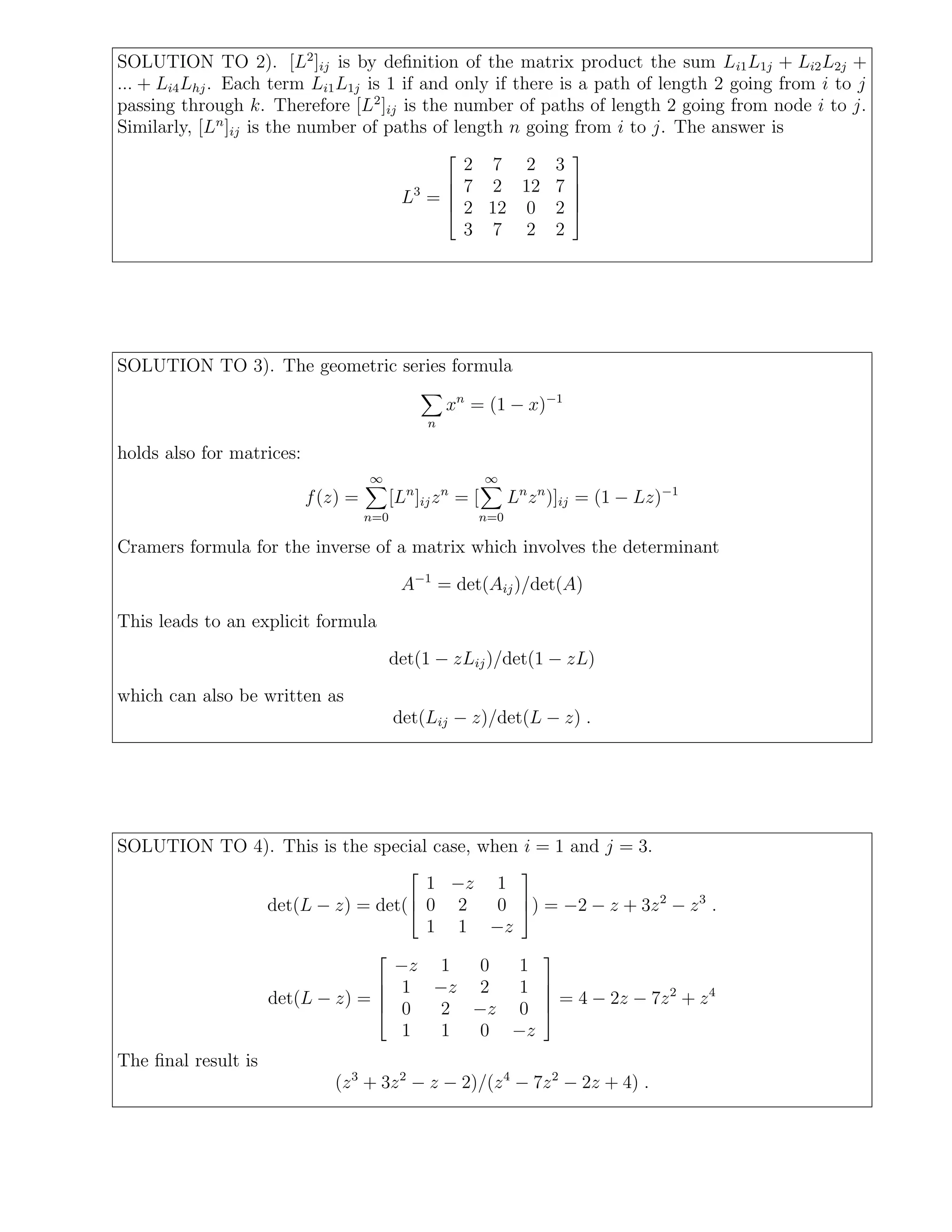 SOLUTION TO 2). [L2
]ij is by deﬁnition of the matrix product the sum Li1L1j + Li2L2j +
... + Li4Lhj. Each term Li1L1j is 1 if and only if there is a path of length 2 going from i to j
passing through k. Therefore [L2
]ij is the number of paths of length 2 going from node i to j.
Similarly, [Ln
]ij is the number of paths of length n going from i to j. The answer is
L3
=





2 7 2 3
7 2 12 7
2 12 0 2
3 7 2 2





SOLUTION TO 3). The geometric series formula
n
xn
= (1 − x)−1
holds also for matrices:
f(z) =
∞
n=0
[Ln
]ijzn
= [
∞
n=0
Ln
zn
)]ij = (1 − Lz)−1
Cramers formula for the inverse of a matrix which involves the determinant
A−1
= det(Aij)/det(A)
This leads to an explicit formula
det(1 − zLij)/det(1 − zL)
which can also be written as
det(Lij − z)/det(L − z) .
SOLUTION TO 4). This is the special case, when i = 1 and j = 3.
det(L − z) = det(



1 −z 1
0 2 0
1 1 −z


) = −2 − z + 3z2
− z3
.
det(L − z) =





−z 1 0 1
1 −z 2 1
0 2 −z 0
1 1 0 −z





= 4 − 2z − 7z2
+ z4
The ﬁnal result is
(z3
+ 3z2
− z − 2)/(z4
− 7z2
− 2z + 4) .
 