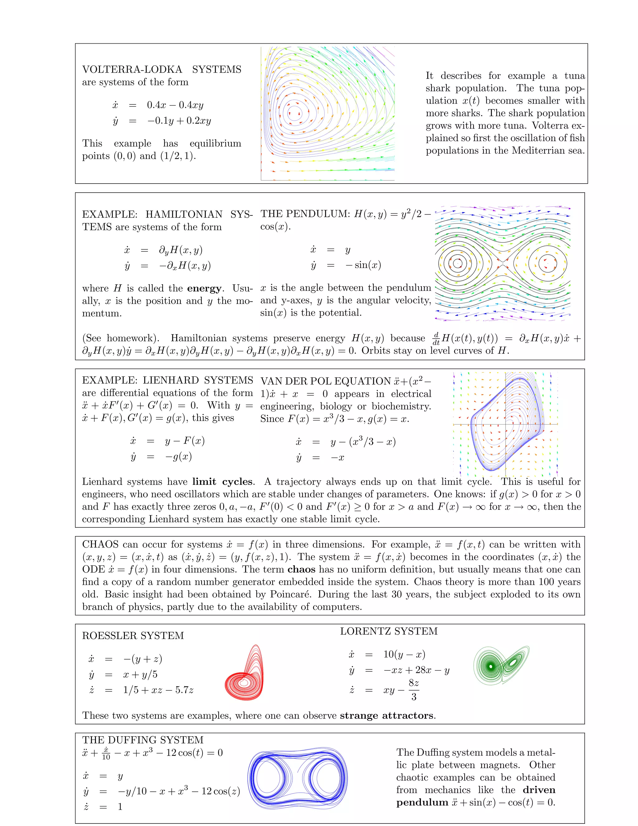 VOLTERRA-LODKA SYSTEMS
are systems of the form
˙x = 0.4x − 0.4xy
˙y = −0.1y + 0.2xy
This example has equilibrium
points (0, 0) and (1/2, 1).
It describes for example a tuna
shark population. The tuna pop-
ulation x(t) becomes smaller with
more sharks. The shark population
grows with more tuna. Volterra ex-
plained so ﬁrst the oscillation of ﬁsh
populations in the Mediterrian sea.
EXAMPLE: HAMILTONIAN SYS-
TEMS are systems of the form
˙x = ∂yH(x, y)
˙y = −∂xH(x, y)
where H is called the energy. Usu-
ally, x is the position and y the mo-
mentum.
THE PENDULUM: H(x, y) = y2
/2 −
cos(x).
˙x = y
˙y = − sin(x)
x is the angle between the pendulum
and y-axes, y is the angular velocity,
sin(x) is the potential.
(See homework). Hamiltonian systems preserve energy H(x, y) because d
dt H(x(t), y(t)) = ∂xH(x, y) ˙x +
∂yH(x, y) ˙y = ∂xH(x, y)∂yH(x, y) − ∂yH(x, y)∂xH(x, y) = 0. Orbits stay on level curves of H.
EXAMPLE: LIENHARD SYSTEMS
are diﬀerential equations of the form
¨x + ˙xF (x) + G (x) = 0. With y =
˙x + F(x), G (x) = g(x), this gives
˙x = y − F(x)
˙y = −g(x)
VAN DER POL EQUATION ¨x+(x2
−
1) ˙x + x = 0 appears in electrical
engineering, biology or biochemistry.
Since F(x) = x3
/3 − x, g(x) = x.
˙x = y − (x3
/3 − x)
˙y = −x
Lienhard systems have limit cycles. A trajectory always ends up on that limit cycle. This is useful for
engineers, who need oscillators which are stable under changes of parameters. One knows: if g(x) > 0 for x > 0
and F has exactly three zeros 0, a, −a, F (0) < 0 and F (x) ≥ 0 for x > a and F(x) → ∞ for x → ∞, then the
corresponding Lienhard system has exactly one stable limit cycle.
CHAOS can occur for systems ˙x = f(x) in three dimensions. For example, ¨x = f(x, t) can be written with
(x, y, z) = (x, ˙x, t) as ( ˙x, ˙y, ˙z) = (y, f(x, z), 1). The system ¨x = f(x, ˙x) becomes in the coordinates (x, ˙x) the
ODE ˙x = f(x) in four dimensions. The term chaos has no uniform deﬁnition, but usually means that one can
ﬁnd a copy of a random number generator embedded inside the system. Chaos theory is more than 100 years
old. Basic insight had been obtained by Poincar´e. During the last 30 years, the subject exploded to its own
branch of physics, partly due to the availability of computers.
ROESSLER SYSTEM
˙x = −(y + z)
˙y = x + y/5
˙z = 1/5 + xz − 5.7z
LORENTZ SYSTEM
˙x = 10(y − x)
˙y = −xz + 28x − y
˙z = xy −
8z
3
These two systems are examples, where one can observe strange attractors.
THE DUFFING SYSTEM
¨x + ˙x
10 − x + x3
− 12 cos(t) = 0
˙x = y
˙y = −y/10 − x + x3
− 12 cos(z)
˙z = 1
The Duﬃng system models a metal-
lic plate between magnets. Other
chaotic examples can be obtained
from mechanics like the driven
pendulum ¨x + sin(x) − cos(t) = 0.
 