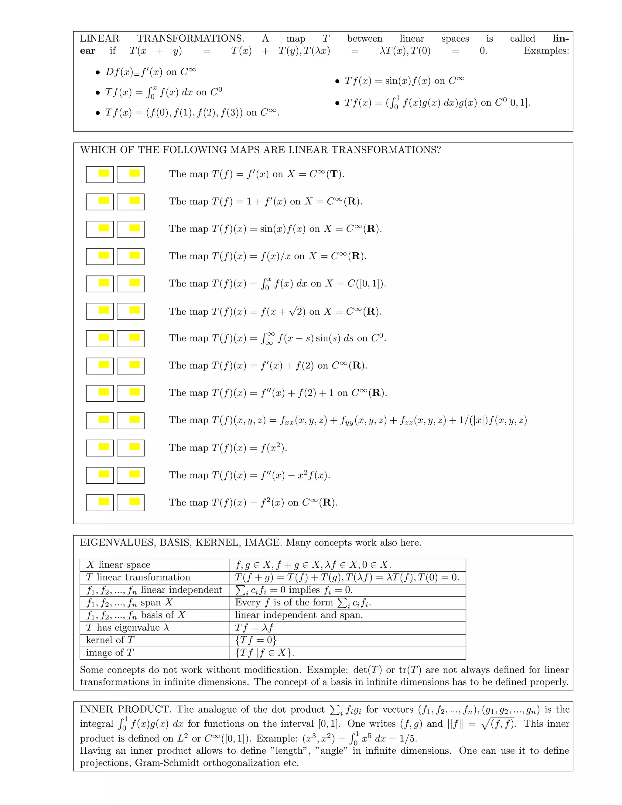 LINEAR TRANSFORMATIONS. A map T between linear spaces is called lin-
ear if T(x + y) = T(x) + T(y), T(λx) = λT(x), T(0) = 0. Examples:
• Df(x)=f (x) on C∞
• Tf(x) =
x
0
f(x) dx on C0
• Tf(x) = (f(0), f(1), f(2), f(3)) on C∞
.
• Tf(x) = sin(x)f(x) on C∞
• Tf(x) = (
1
0
f(x)g(x) dx)g(x) on C0
[0, 1].
WHICH OF THE FOLLOWING MAPS ARE LINEAR TRANSFORMATIONS?
The map T(f) = f (x) on X = C∞
(T).
The map T(f) = 1 + f (x) on X = C∞
(R).
The map T(f)(x) = sin(x)f(x) on X = C∞
(R).
The map T(f)(x) = f(x)/x on X = C∞
(R).
The map T(f)(x) =
x
0
f(x) dx on X = C([0, 1]).
The map T(f)(x) = f(x +
√
2) on X = C∞
(R).
The map T(f)(x) =
∞
∞
f(x − s) sin(s) ds on C0
.
The map T(f)(x) = f (x) + f(2) on C∞
(R).
The map T(f)(x) = f (x) + f(2) + 1 on C∞
(R).
The map T(f)(x, y, z) = fxx(x, y, z) + fyy(x, y, z) + fzz(x, y, z) + 1/(|x|)f(x, y, z)
The map T(f)(x) = f(x2
).
The map T(f)(x) = f (x) − x2
f(x).
The map T(f)(x) = f2
(x) on C∞
(R).
EIGENVALUES, BASIS, KERNEL, IMAGE. Many concepts work also here.
X linear space f, g ∈ X, f + g ∈ X, λf ∈ X, 0 ∈ X.
T linear transformation T(f + g) = T(f) + T(g), T(λf) = λT(f), T(0) = 0.
f1, f2, ..., fn linear independent i cifi = 0 implies fi = 0.
f1, f2, ..., fn span X Every f is of the form i cifi.
f1, f2, ..., fn basis of X linear independent and span.
T has eigenvalue λ Tf = λf
kernel of T {Tf = 0}
image of T {Tf |f ∈ X}.
Some concepts do not work without modiﬁcation. Example: det(T) or tr(T) are not always deﬁned for linear
transformations in inﬁnite dimensions. The concept of a basis in inﬁnite dimensions has to be deﬁned properly.
INNER PRODUCT. The analogue of the dot product i figi for vectors (f1, f2, ..., fn), (g1, g2, ..., gn) is the
integral
1
0
f(x)g(x) dx for functions on the interval [0, 1]. One writes (f, g) and ||f|| = (f, f). This inner
product is deﬁned on L2
or C∞
([0, 1]). Example: (x3
, x2
) =
1
0
x5
dx = 1/5.
Having an inner product allows to deﬁne ”length”, ”angle” in inﬁnite dimensions. One can use it to deﬁne
projections, Gram-Schmidt orthogonalization etc.
 