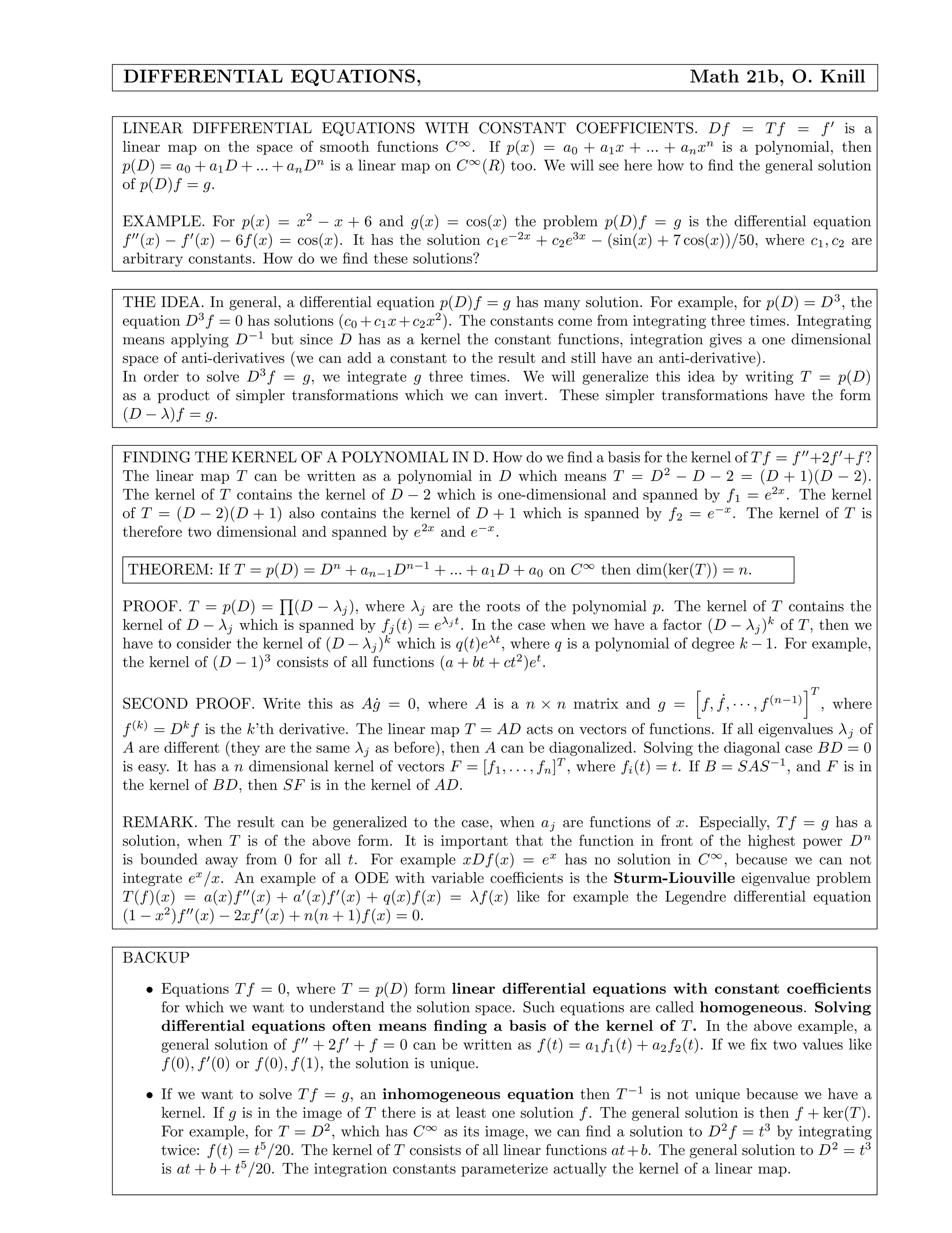 DIFFERENTIAL EQUATIONS, Math 21b, O. Knill
LINEAR DIFFERENTIAL EQUATIONS WITH CONSTANT COEFFICIENTS. Df = Tf = f is a
linear map on the space of smooth functions C∞
. If p(x) = a0 + a1x + ... + anxn
is a polynomial, then
p(D) = a0 + a1D + ... + anDn
is a linear map on C∞
(R) too. We will see here how to ﬁnd the general solution
of p(D)f = g.
EXAMPLE. For p(x) = x2
− x + 6 and g(x) = cos(x) the problem p(D)f = g is the diﬀerential equation
f (x) − f (x) − 6f(x) = cos(x). It has the solution c1e−2x
+ c2e3x
− (sin(x) + 7 cos(x))/50, where c1, c2 are
arbitrary constants. How do we ﬁnd these solutions?
THE IDEA. In general, a diﬀerential equation p(D)f = g has many solution. For example, for p(D) = D3
, the
equation D3
f = 0 has solutions (c0 +c1x+c2x2
). The constants come from integrating three times. Integrating
means applying D−1
but since D has as a kernel the constant functions, integration gives a one dimensional
space of anti-derivatives (we can add a constant to the result and still have an anti-derivative).
In order to solve D3
f = g, we integrate g three times. We will generalize this idea by writing T = p(D)
as a product of simpler transformations which we can invert. These simpler transformations have the form
(D − λ)f = g.
FINDING THE KERNEL OF A POLYNOMIAL IN D. How do we ﬁnd a basis for the kernel of Tf = f +2f +f?
The linear map T can be written as a polynomial in D which means T = D2
− D − 2 = (D + 1)(D − 2).
The kernel of T contains the kernel of D − 2 which is one-dimensional and spanned by f1 = e2x
. The kernel
of T = (D − 2)(D + 1) also contains the kernel of D + 1 which is spanned by f2 = e−x
. The kernel of T is
therefore two dimensional and spanned by e2x
and e−x
.
THEOREM: If T = p(D) = Dn
+ an−1Dn−1
+ ... + a1D + a0 on C∞
then dim(ker(T)) = n.
PROOF. T = p(D) = (D − λj), where λj are the roots of the polynomial p. The kernel of T contains the
kernel of D − λj which is spanned by fj(t) = eλj t
. In the case when we have a factor (D − λj)k
of T, then we
have to consider the kernel of (D − λj)k
which is q(t)eλt
, where q is a polynomial of degree k − 1. For example,
the kernel of (D − 1)3
consists of all functions (a + bt + ct2
)et
.
SECOND PROOF. Write this as A˙g = 0, where A is a n × n matrix and g = f, ˙f, · · · , f(n−1)
T
, where
f(k)
= Dk
f is the k’th derivative. The linear map T = AD acts on vectors of functions. If all eigenvalues λj of
A are diﬀerent (they are the same λj as before), then A can be diagonalized. Solving the diagonal case BD = 0
is easy. It has a n dimensional kernel of vectors F = [f1, . . . , fn]T
, where fi(t) = t. If B = SAS−1
, and F is in
the kernel of BD, then SF is in the kernel of AD.
REMARK. The result can be generalized to the case, when aj are functions of x. Especially, Tf = g has a
solution, when T is of the above form. It is important that the function in front of the highest power Dn
is bounded away from 0 for all t. For example xDf(x) = ex
has no solution in C∞
, because we can not
integrate ex
/x. An example of a ODE with variable coeﬃcients is the Sturm-Liouville eigenvalue problem
T(f)(x) = a(x)f (x) + a (x)f (x) + q(x)f(x) = λf(x) like for example the Legendre diﬀerential equation
(1 − x2
)f (x) − 2xf (x) + n(n + 1)f(x) = 0.
BACKUP
• Equations Tf = 0, where T = p(D) form linear diﬀerential equations with constant coeﬃcients
for which we want to understand the solution space. Such equations are called homogeneous. Solving
diﬀerential equations often means ﬁnding a basis of the kernel of T. In the above example, a
general solution of f + 2f + f = 0 can be written as f(t) = a1f1(t) + a2f2(t). If we ﬁx two values like
f(0), f (0) or f(0), f(1), the solution is unique.
• If we want to solve Tf = g, an inhomogeneous equation then T −1
is not unique because we have a
kernel. If g is in the image of T there is at least one solution f. The general solution is then f + ker(T).
For example, for T = D2
, which has C∞
as its image, we can ﬁnd a solution to D2
f = t3
by integrating
twice: f(t) = t5
/20. The kernel of T consists of all linear functions at+b. The general solution to D2
= t3
is at + b + t5
/20. The integration constants parameterize actually the kernel of a linear map.
 