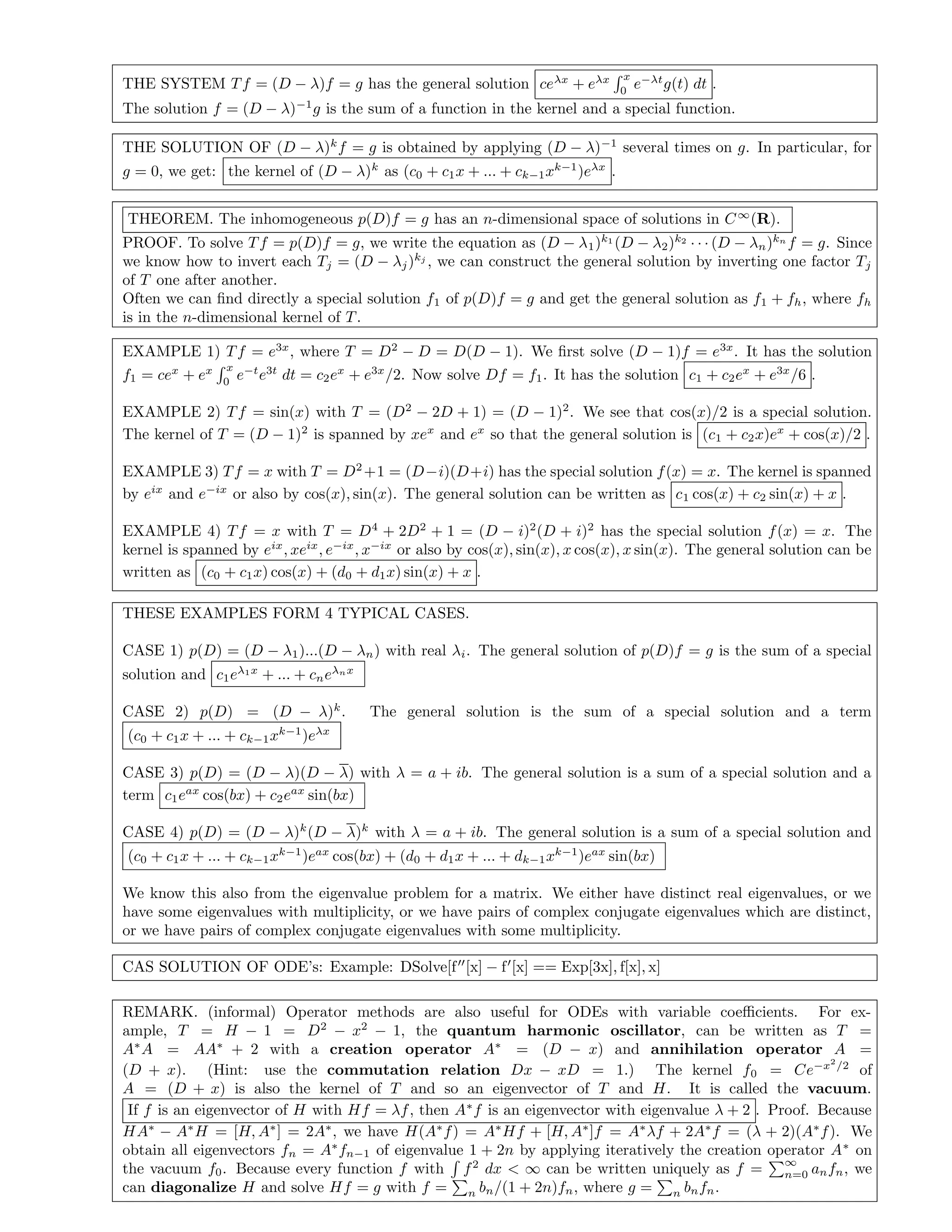 THE SYSTEM Tf = (D − λ)f = g has the general solution ceλx
+ eλx x
0
e−λt
g(t) dt .
The solution f = (D − λ)−1
g is the sum of a function in the kernel and a special function.
THE SOLUTION OF (D − λ)k
f = g is obtained by applying (D − λ)−1
several times on g. In particular, for
g = 0, we get: the kernel of (D − λ)k
as (c0 + c1x + ... + ck−1xk−1
)eλx
.
THEOREM. The inhomogeneous p(D)f = g has an n-dimensional space of solutions in C∞
(R).
PROOF. To solve Tf = p(D)f = g, we write the equation as (D − λ1)k1
(D − λ2)k2
· · · (D − λn)kn
f = g. Since
we know how to invert each Tj = (D − λj)kj
, we can construct the general solution by inverting one factor Tj
of T one after another.
Often we can ﬁnd directly a special solution f1 of p(D)f = g and get the general solution as f1 + fh, where fh
is in the n-dimensional kernel of T.
EXAMPLE 1) Tf = e3x
, where T = D2
− D = D(D − 1). We ﬁrst solve (D − 1)f = e3x
. It has the solution
f1 = cex
+ ex x
0
e−t
e3t
dt = c2ex
+ e3x
/2. Now solve Df = f1. It has the solution c1 + c2ex
+ e3x
/6 .
EXAMPLE 2) Tf = sin(x) with T = (D2
− 2D + 1) = (D − 1)2
. We see that cos(x)/2 is a special solution.
The kernel of T = (D − 1)2
is spanned by xex
and ex
so that the general solution is (c1 + c2x)ex
+ cos(x)/2 .
EXAMPLE 3) Tf = x with T = D2
+1 = (D−i)(D+i) has the special solution f(x) = x. The kernel is spanned
by eix
and e−ix
or also by cos(x), sin(x). The general solution can be written as c1 cos(x) + c2 sin(x) + x .
EXAMPLE 4) Tf = x with T = D4
+ 2D2
+ 1 = (D − i)2
(D + i)2
has the special solution f(x) = x. The
kernel is spanned by eix
, xeix
, e−ix
, x−ix
or also by cos(x), sin(x), x cos(x), x sin(x). The general solution can be
written as (c0 + c1x) cos(x) + (d0 + d1x) sin(x) + x .
THESE EXAMPLES FORM 4 TYPICAL CASES.
CASE 1) p(D) = (D − λ1)...(D − λn) with real λi. The general solution of p(D)f = g is the sum of a special
solution and c1eλ1x
+ ... + cneλnx
CASE 2) p(D) = (D − λ)k
. The general solution is the sum of a special solution and a term
(c0 + c1x + ... + ck−1xk−1
)eλx
CASE 3) p(D) = (D − λ)(D − λ) with λ = a + ib. The general solution is a sum of a special solution and a
term c1eax
cos(bx) + c2eax
sin(bx)
CASE 4) p(D) = (D − λ)k
(D − λ)k
with λ = a + ib. The general solution is a sum of a special solution and
(c0 + c1x + ... + ck−1xk−1
)eax
cos(bx) + (d0 + d1x + ... + dk−1xk−1
)eax
sin(bx)
We know this also from the eigenvalue problem for a matrix. We either have distinct real eigenvalues, or we
have some eigenvalues with multiplicity, or we have pairs of complex conjugate eigenvalues which are distinct,
or we have pairs of complex conjugate eigenvalues with some multiplicity.
CAS SOLUTION OF ODE’s: Example: DSolve[f [x] − f [x] == Exp[3x], f[x], x]
REMARK. (informal) Operator methods are also useful for ODEs with variable coeﬃcients. For ex-
ample, T = H − 1 = D2
− x2
− 1, the quantum harmonic oscillator, can be written as T =
A∗
A = AA∗
+ 2 with a creation operator A∗
= (D − x) and annihilation operator A =
(D + x). (Hint: use the commutation relation Dx − xD = 1.) The kernel f0 = Ce−x2
/2
of
A = (D + x) is also the kernel of T and so an eigenvector of T and H. It is called the vacuum.
If f is an eigenvector of H with Hf = λf, then A∗
f is an eigenvector with eigenvalue λ + 2 . Proof. Because
HA∗
− A∗
H = [H, A∗
] = 2A∗
, we have H(A∗
f) = A∗
Hf + [H, A∗
]f = A∗
λf + 2A∗
f = (λ + 2)(A∗
f). We
obtain all eigenvectors fn = A∗
fn−1 of eigenvalue 1 + 2n by applying iteratively the creation operator A∗
on
the vacuum f0. Because every function f with f2
dx < ∞ can be written uniquely as f =
∞
n=0 anfn, we
can diagonalize H and solve Hf = g with f = n bn/(1 + 2n)fn, where g = n bnfn.
 