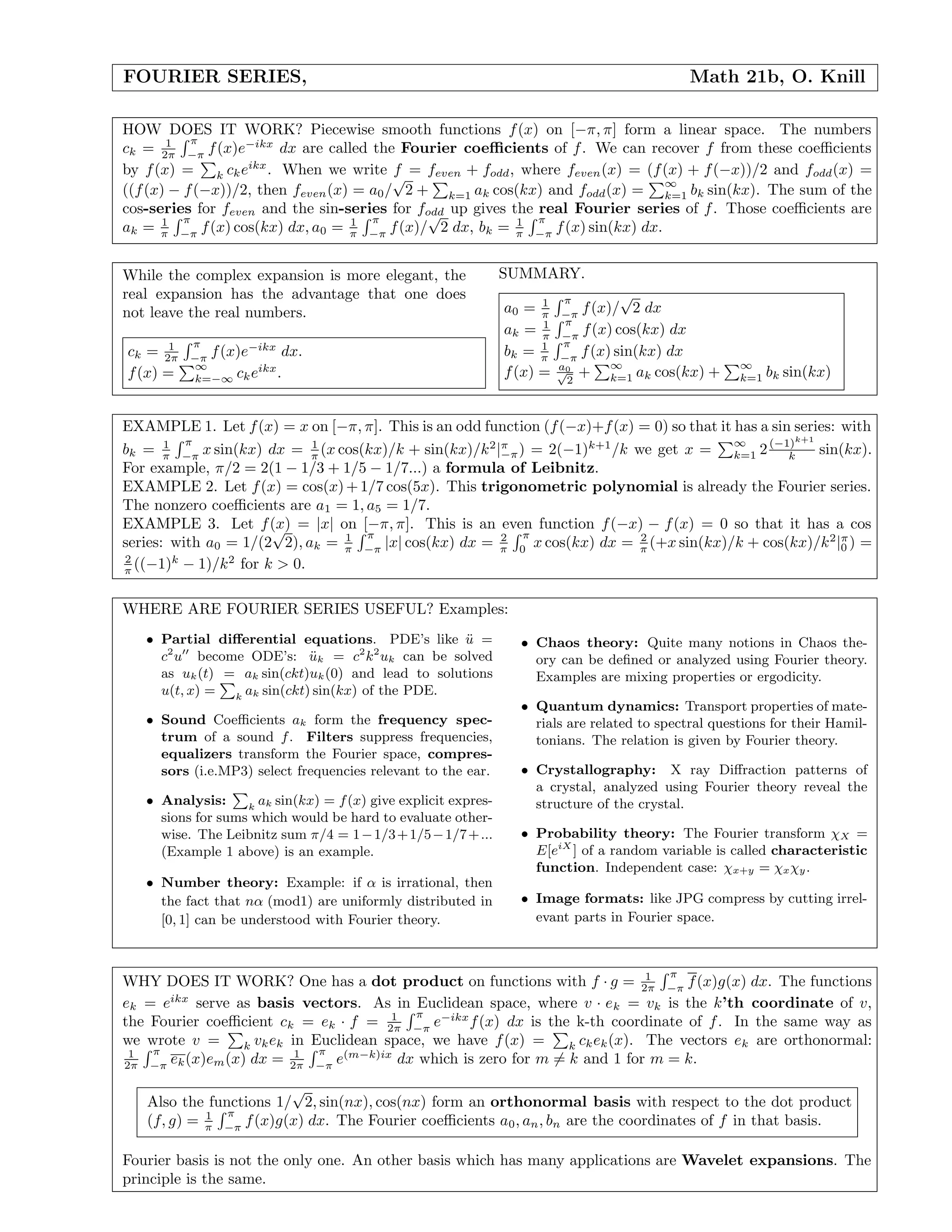 FOURIER SERIES, Math 21b, O. Knill
HOW DOES IT WORK? Piecewise smooth functions f(x) on [−π, π] form a linear space. The numbers
ck = 1
2π
π
−π
f(x)e−ikx
dx are called the Fourier coeﬃcients of f. We can recover f from these coeﬃcients
by f(x) = k ckeikx
. When we write f = feven + fodd, where feven(x) = (f(x) + f(−x))/2 and fodd(x) =
((f(x) − f(−x))/2, then feven(x) = a0/
√
2 + k=1 ak cos(kx) and fodd(x) =
∞
k=1 bk sin(kx). The sum of the
cos-series for feven and the sin-series for fodd up gives the real Fourier series of f. Those coeﬃcients are
ak = 1
π
π
−π
f(x) cos(kx) dx, a0 = 1
π
π
−π
f(x)/
√
2 dx, bk = 1
π
π
−π
f(x) sin(kx) dx.
While the complex expansion is more elegant, the
real expansion has the advantage that one does
not leave the real numbers.
ck = 1
2π
π
−π
f(x)e−ikx
dx.
f(x) =
∞
k=−∞ ckeikx
.
SUMMARY.
a0 = 1
π
π
−π
f(x)/
√
2 dx
ak = 1
π
π
−π
f(x) cos(kx) dx
bk = 1
π
π
−π
f(x) sin(kx) dx
f(x) = a0√
2
+
∞
k=1 ak cos(kx) +
∞
k=1 bk sin(kx)
EXAMPLE 1. Let f(x) = x on [−π, π]. This is an odd function (f(−x)+f(x) = 0) so that it has a sin series: with
bk = 1
π
π
−π
x sin(kx) dx = 1
π (x cos(kx)/k + sin(kx)/k2
|π
−π) = 2(−1)k+1
/k we get x =
∞
k=1 2(−1)k+1
k sin(kx).
For example, π/2 = 2(1 − 1/3 + 1/5 − 1/7...) a formula of Leibnitz.
EXAMPLE 2. Let f(x) = cos(x)+1/7 cos(5x). This trigonometric polynomial is already the Fourier series.
The nonzero coeﬃcients are a1 = 1, a5 = 1/7.
EXAMPLE 3. Let f(x) = |x| on [−π, π]. This is an even function f(−x) − f(x) = 0 so that it has a cos
series: with a0 = 1/(2
√
2), ak = 1
π
π
−π
|x| cos(kx) dx = 2
π
π
0
x cos(kx) dx = 2
π (+x sin(kx)/k + cos(kx)/k2
|π
0 ) =
2
π ((−1)k
− 1)/k2
for k > 0.
WHERE ARE FOURIER SERIES USEFUL? Examples:
• Partial diﬀerential equations. PDE’s like ¨u =
c2
u become ODE’s: ¨uk = c2
k2
uk can be solved
as uk(t) = ak sin(ckt)uk(0) and lead to solutions
u(t, x) = k
ak sin(ckt) sin(kx) of the PDE.
• Sound Coeﬃcients ak form the frequency spec-
trum of a sound f. Filters suppress frequencies,
equalizers transform the Fourier space, compres-
sors (i.e.MP3) select frequencies relevant to the ear.
• Analysis: k
ak sin(kx) = f(x) give explicit expres-
sions for sums which would be hard to evaluate other-
wise. The Leibnitz sum π/4 = 1−1/3+1/5−1/7+...
(Example 1 above) is an example.
• Number theory: Example: if α is irrational, then
the fact that nα (mod1) are uniformly distributed in
[0, 1] can be understood with Fourier theory.
• Chaos theory: Quite many notions in Chaos the-
ory can be deﬁned or analyzed using Fourier theory.
Examples are mixing properties or ergodicity.
• Quantum dynamics: Transport properties of mate-
rials are related to spectral questions for their Hamil-
tonians. The relation is given by Fourier theory.
• Crystallography: X ray Diﬀraction patterns of
a crystal, analyzed using Fourier theory reveal the
structure of the crystal.
• Probability theory: The Fourier transform χX =
E[eiX
] of a random variable is called characteristic
function. Independent case: χx+y = χxχy.
• Image formats: like JPG compress by cutting irrel-
evant parts in Fourier space.
WHY DOES IT WORK? One has a dot product on functions with f · g = 1
2π
π
−π
f(x)g(x) dx. The functions
ek = eikx
serve as basis vectors. As in Euclidean space, where v · ek = vk is the k’th coordinate of v,
the Fourier coeﬃcient ck = ek · f = 1
2π
π
−π
e−ikx
f(x) dx is the k-th coordinate of f. In the same way as
we wrote v = k vkek in Euclidean space, we have f(x) = k ckek(x). The vectors ek are orthonormal:
1
2π
π
−π
ek(x)em(x) dx = 1
2π
π
−π
e(m−k)ix
dx which is zero for m = k and 1 for m = k.
Also the functions 1/
√
2, sin(nx), cos(nx) form an orthonormal basis with respect to the dot product
(f, g) = 1
π
π
−π
f(x)g(x) dx. The Fourier coeﬃcients a0, an, bn are the coordinates of f in that basis.
Fourier basis is not the only one. An other basis which has many applications are Wavelet expansions. The
principle is the same.
 