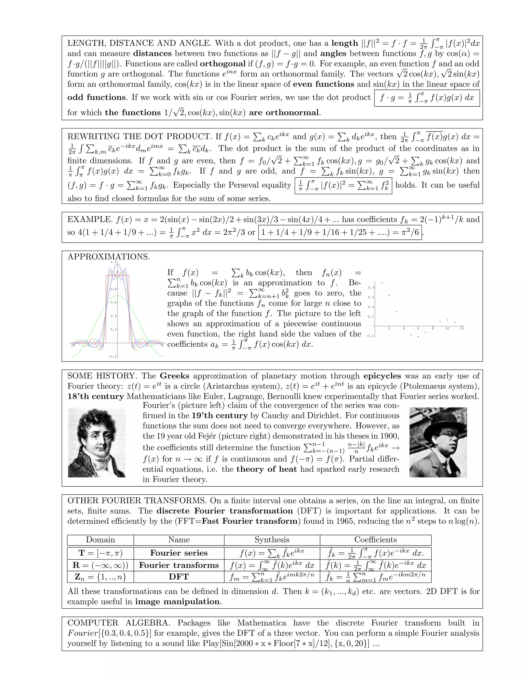 LENGTH, DISTANCE AND ANGLE. With a dot product, one has a length ||f||2
= f · f = 1
2π
π
−π
|f(x)|2
dx
and can measure distances between two functions as ||f − g|| and angles between functions f, g by cos(α) =
f·g/(||f||||g||). Functions are called orthogonal if (f, g) = f·g = 0. For example, an even function f and an odd
function g are orthogonal. The functions einx
form an orthonormal family. The vectors
√
2 cos(kx),
√
2 sin(kx)
form an orthonormal family, cos(kx) is in the linear space of even functions and sin(kx) in the linear space of
odd functions. If we work with sin or cos Fourier series, we use the dot product f · g = 1
π
π
−π
f(x)g(x) dx
for which the functions 1/
√
2, cos(kx), sin(kx) are orthonormal.
REWRITING THE DOT PRODUCT. If f(x) = k ckeikx
and g(x) = k dkeikx
, then 1
2π
π
−π
f(x)g(x) dx =
1
2π k,m cke−ikx
dmeimx
= k ckdk. The dot product is the sum of the product of the coordinates as in
ﬁnite dimensions. If f and g are even, then f = f0/
√
2 +
∞
k=1 fk cos(kx), g = g0/
√
2 + k gk cos(kx) and
1
π
π
π
f(x)g(x) dx =
∞
k=0 fkgk. If f and g are odd, and f = k fk sin(kx), g =
∞
k=1 gk sin(kx) then
(f, g) = f · g =
∞
k=1 fkgk. Especially the Perseval equality 1
π
π
−π
|f(x)|2
=
∞
k=1 f2
k holds. It can be useful
also to ﬁnd closed formulas for the sum of some series.
EXAMPLE. f(x) = x = 2(sin(x) − sin(2x)/2 + sin(3x)/3 − sin(4x)/4 + ... has coeﬃcients fk = 2(−1)k+1
/k and
so 4(1 + 1/4 + 1/9 + ...) = 1
π
π
−π
x2
dx = 2π2
/3 or 1 + 1/4 + 1/9 + 1/16 + 1/25 + ....) = π2
/6 .
APPROXIMATIONS.
-3 -2 -1 1 2 3
-0.2
0.2
0.4
0.6
0.8
1
1.2
If f(x) = k bk cos(kx), then fn(x) =
n
k=1 bk cos(kx) is an approximation to f. Be-
cause ||f − fk||2
=
∞
k=n+1 b2
k goes to zero, the
graphs of the functions fn come for large n close to
the graph of the function f. The picture to the left
shows an approximation of a piecewise continuous
even function, the right hand side the values of the
coeﬃcients ak = 1
π
π
−π
f(x) cos(kx) dx.
2 4 6 8 10 12
-0.1
0.1
0.2
0.3
0.4
SOME HISTORY. The Greeks approximation of planetary motion through epicycles was an early use of
Fourier theory: z(t) = eit
is a circle (Aristarchus system), z(t) = eit
+ eint
is an epicycle (Ptolemaeus system),
18’th century Mathematicians like Euler, Lagrange, Bernoulli knew experimentally that Fourier series worked.
Fourier’s (picture left) claim of the convergence of the series was con-
ﬁrmed in the 19’th century by Cauchy and Dirichlet. For continuous
functions the sum does not need to converge everywhere. However, as
the 19 year old Fej´er (picture right) demonstrated in his theses in 1900,
the coeﬃcients still determine the function
n−1
k=−(n−1)
n−|k|
n fkeikx
→
f(x) for n → ∞ if f is continuous and f(−π) = f(π). Partial diﬀer-
ential equations, i.e. the theory of heat had sparked early research
in Fourier theory.
OTHER FOURIER TRANSFORMS. On a ﬁnite interval one obtains a series, on the line an integral, on ﬁnite
sets, ﬁnite sums. The discrete Fourier transformation (DFT) is important for applications. It can be
determined eﬃciently by the (FFT=Fast Fourier transform) found in 1965, reducing the n2
steps to n log(n).
Domain Name Synthesis Coeﬃcients
T = [−π, π) Fourier series f(x) = k
ˆfkeikx ˆfk = 1
2π
π
−π
f(x)e−ikx
dx.
R = (−∞, ∞)) Fourier transforms f(x) =
∞
∞
ˆf(k)eikx
dx ˆf(k) = 1
2π
∞
∞
ˆf(k)e−ikx
dx
Zn = {1, .., n} DFT fm =
n
k=1
ˆfkeimk2π/n ˆfk = 1
n
n
m=1 fme−ikm2π/n
All these transformations can be deﬁned in dimension d. Then k = (k1, ..., kd) etc. are vectors. 2D DFT is for
example useful in image manipulation.
COMPUTER ALGEBRA. Packages like Mathematica have the discrete Fourier transform built in
Fourier[{0.3, 0.4, 0.5}] for example, gives the DFT of a three vector. You can perform a simple Fourier analysis
yourself by listening to a sound like Play[Sin[2000 ∗ x ∗ Floor[7 ∗ x]/12], {x, 0, 20}] ...
 