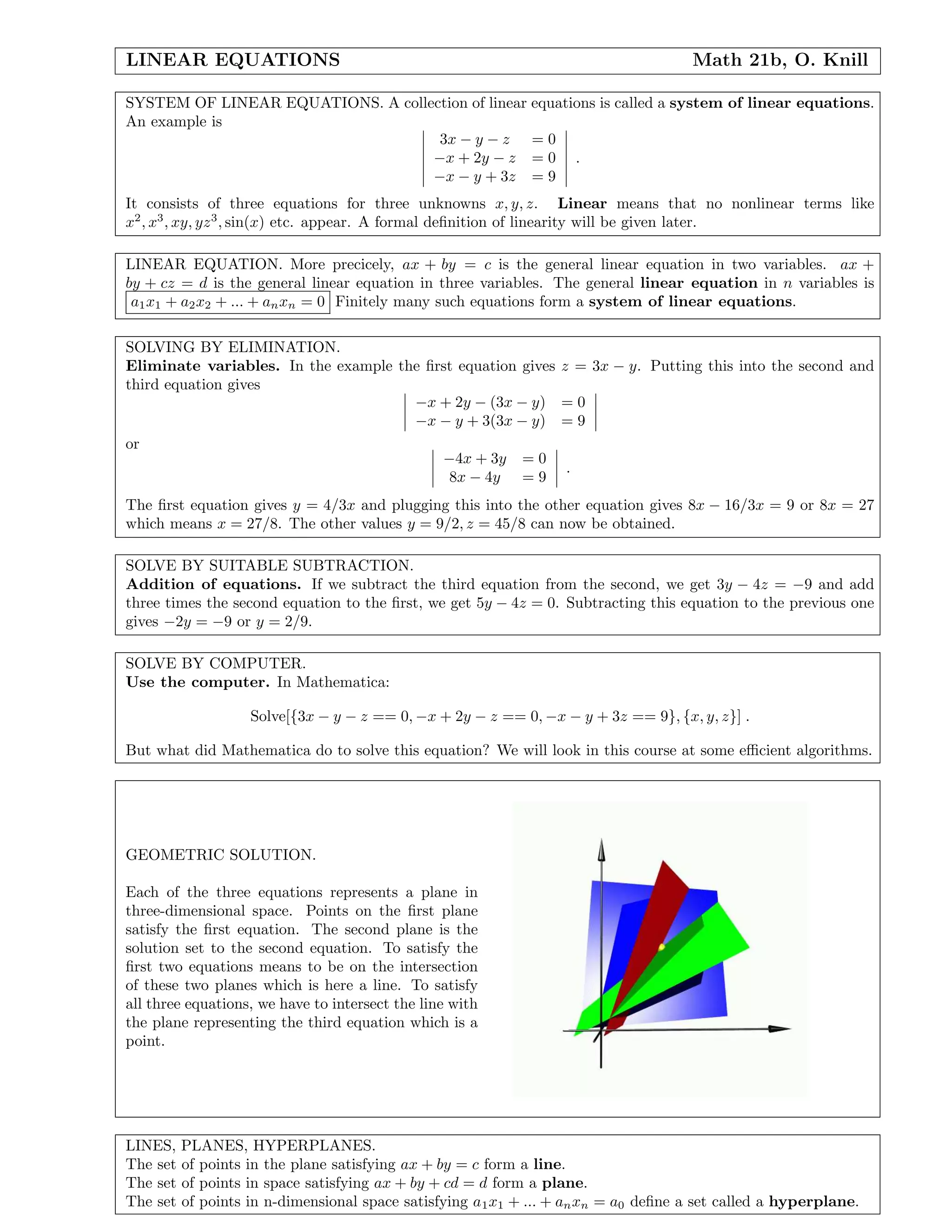 LINEAR EQUATIONS Math 21b, O. Knill
SYSTEM OF LINEAR EQUATIONS. A collection of linear equations is called a system of linear equations.
An example is
3x − y − z = 0
−x + 2y − z = 0
−x − y + 3z = 9
.
It consists of three equations for three unknowns x, y, z. Linear means that no nonlinear terms like
x2
, x3
, xy, yz3
, sin(x) etc. appear. A formal deﬁnition of linearity will be given later.
LINEAR EQUATION. More precicely, ax + by = c is the general linear equation in two variables. ax +
by + cz = d is the general linear equation in three variables. The general linear equation in n variables is
a1x1 + a2x2 + ... + anxn = 0 Finitely many such equations form a system of linear equations.
SOLVING BY ELIMINATION.
Eliminate variables. In the example the ﬁrst equation gives z = 3x − y. Putting this into the second and
third equation gives
−x + 2y − (3x − y) = 0
−x − y + 3(3x − y) = 9
or
−4x + 3y = 0
8x − 4y = 9
.
The ﬁrst equation gives y = 4/3x and plugging this into the other equation gives 8x − 16/3x = 9 or 8x = 27
which means x = 27/8. The other values y = 9/2, z = 45/8 can now be obtained.
SOLVE BY SUITABLE SUBTRACTION.
Addition of equations. If we subtract the third equation from the second, we get 3y − 4z = −9 and add
three times the second equation to the ﬁrst, we get 5y − 4z = 0. Subtracting this equation to the previous one
gives −2y = −9 or y = 2/9.
SOLVE BY COMPUTER.
Use the computer. In Mathematica:
Solve[{3x − y − z == 0, −x + 2y − z == 0, −x − y + 3z == 9}, {x, y, z}] .
But what did Mathematica do to solve this equation? We will look in this course at some eﬃcient algorithms.
GEOMETRIC SOLUTION.
Each of the three equations represents a plane in
three-dimensional space. Points on the ﬁrst plane
satisfy the ﬁrst equation. The second plane is the
solution set to the second equation. To satisfy the
ﬁrst two equations means to be on the intersection
of these two planes which is here a line. To satisfy
all three equations, we have to intersect the line with
the plane representing the third equation which is a
point.
LINES, PLANES, HYPERPLANES.
The set of points in the plane satisfying ax + by = c form a line.
The set of points in space satisfying ax + by + cd = d form a plane.
The set of points in n-dimensional space satisfying a1x1 + ... + anxn = a0 deﬁne a set called a hyperplane.
 