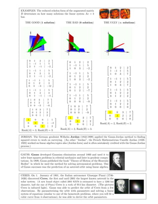 EXAMPLES. The reduced echelon form of the augmented matrix
B determines on how many solutions the linear system Ax = b
has.
THE GOOD (1 solution) THE BAD (0 solution) THE UGLY (∞ solutions)
0 1 2 | 2
1 −1 1 | 5
2 1 −1 | −2
1 −1 1 | 5
0 1 2 | 2
2 1 −1 | −2
1 −1 1 | 5
0 1 2 | 2
0 3 −3 | −12
1 −1 1 | 5
0 1 2 | 2
0 1 −1 | −4
1 0 3 | 7
0 1 2 | 2
0 0 −3 | −6
1 0 3 | 7
0 1 2 | 2
0 0 1 | 2


1 0 0 | 1
0 1 0 | −2
0 0 1 | 2


Rank(A) = 3, Rank(B) = 3.


0 1 2 | 2
1 −1 1 | 5
1 0 3 | −2




1 −1 1 | 5
0 1 2 | 2
1 0 3 | −2




1 −1 1 | 5
0 1 2 | 2
0 1 2 | −7




1 −1 1 | 5
0 1 2 | 2
0 0 0 | −9




1 0 3 | 7
0 1 2 | 2
0 0 0 | −9




1 0 3 | 7
0 1 2 | 2
0 0 0 | 1


Rank(A) = 2, Rank(B) = 3.


0 1 2 | 2
1 −1 1 | 5
1 0 3 | 7




1 −1 1 | 5
0 1 2 | 2
1 0 3 | 7




1 −1 1 | 5
0 1 2 | 2
0 1 2 | 2




1 −1 1 | 5
0 1 2 | 2
0 0 0 | 0




1 0 3 | 7
0 1 2 | 2
0 0 0 | 0


Rank(A) = 2, Rank(B) = 2.
JORDAN. The German geodesist Wilhelm Jordan (1842-1899) applied the Gauss-Jordan method to ﬁnding
squared errors to work on surveying. (An other ”Jordan”, the French Mathematician Camille Jordan (1838-
1922) worked on linear algebra topics also (Jordan form) and is often mistakenly credited with the Gauss-Jordan
process.)
GAUSS. Gauss developed Gaussian elimination around 1800 and used it to
solve least squares problems in celestial mechanics and later in geodesic compu-
tations. In 1809, Gauss published the book ”Theory of Motion of the Heavenly
Bodies” in which he used the method for solving astronomical problems. One
of Gauss successes was the prediction of an asteroid orbit using linear algebra.
CERES. On 1. January of 1801, the Italian astronomer Giuseppe Piazzi (1746-
1826) discovered Ceres, the ﬁrst and until 2001 the largest known asteroid in the
solar system. (A new found object called 2001 KX76 is estimated to have a 1200 km
diameter, half the size of Pluto) Ceres is a rock of 914 km diameter. (The pictures
Ceres in infrared light). Gauss was able to predict the orbit of Ceres from a few
observations. By parameterizing the orbit with parameters and solving a linear
system of equations (similar to one of the homework problems, where you will ﬁt a
cubic curve from 4 observations), he was able to derive the orbit parameters.
 