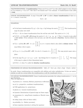 LINEAR TRANSFORMATIONS Math 21b, O. Knill
TRANSFORMATIONS. A transformation T from a set X to a set Y is a rule, which assigns to every element
in X an element y = T(x) in Y . One calls X the domain and Y the codomain. A transformation is also called
a map.
LINEAR TRANSFORMATION. A map T from Rn
to Rm
is called a linear transformation if there is a
m × n matrix A such that
T(x) = Ax .
EXAMPLES.
• To the linear transformation T(x, y) = (3x+4y, x+5y) belongs the matrix
3 4
1 5
. This transformation
maps the plane onto itself.
• T(x) = −3x is a linear transformation from the real line onto itself. The matrix is A = [−3].
• To T(x) = y ·x from R3
to R belongs the matrix A = y = y1 y2 y3 . This 1×3 matrix is also called
a row vector. If the codomain is the real axes, one calls the map also a function. function deﬁned on
space.
• T(x) = xy from R to R3
. A = y =


y1
y2
y3

 is a 3 × 1 matrix which is also called a column vector. The
map deﬁnes a line in space.
• T(x, y, z) = (x, y) from R3
to R2
, A is the 2 × 3 matrix A =


1 0
0 1
0 0

. The map projects space onto a
plane.
• To the map T(x, y) = (x + y, x − y, 2x − 3y) belongs the 3 × 2 matrix A =
1 1 2
1 −1 −3
. The image
of the map is a plane in three dimensional space.
• If T(x) = x, then T is called the identity transformation.
PROPERTIES OF LINEAR TRANSFORMATIONS. T(0) = 0 T(x + y) = T(x) + T(y) T(λx) = λT(x)
In words: Linear transformations are compatible with addition and scalar multiplication. It does not matter,
whether we add two vectors before the transformation or add the transformed vectors.
ON LINEAR TRANSFORMATIONS. Linear transformations generalize the scaling transformation x → ax in
one dimensions.
They are important in
• geometry (i.e. rotations, dilations, projections or reﬂections)
• art (i.e. perspective, coordinate transformations),
• CAD applications (i.e. projections),
• physics (i.e. Lorentz transformations),
• dynamics (linearizations of general maps are linear maps),
• compression (i.e. using Fourier transform or Wavelet trans-
form),
• coding (many codes are linear codes),
• probability (i.e. Markov processes).
• linear equations (inversion is solving the equation)
 