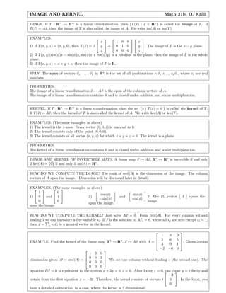 IMAGE AND KERNEL Math 21b, O. Knill
IMAGE. If T : Rn
→ Rm
is a linear transformation, then {T(x) | x ∈ Rn
} is called the image of T. If
T(x) = Ax, then the image of T is also called the image of A. We write im(A) or im(T).
EXAMPLES.
1) If T(x, y, z) = (x, y, 0), then T(x) = A


x
y
z

 =


1 0 0
0 1 0
0 0 0




x
y
z

. The image of T is the x − y plane.
2) If T(x, y)(cos(φ)x − sin(φ)y, sin(φ)x + cos(φ)y) is a rotation in the plane, then the image of T is the whole
plane.
3) If T(x, y, z) = x + y + z, then the image of T is R.
SPAN. The span of vectors v1, . . . , vk in Rn
is the set of all combinations c1v1 + . . . ckvk, where ci are real
numbers.
PROPERTIES.
The image of a linear transformation x → Ax is the span of the column vectors of A.
The image of a linear transformation contains 0 and is closed under addition and scalar multiplication.
KERNEL. If T : Rn
→ Rm
is a linear transformation, then the set {x | T(x) = 0 } is called the kernel of T.
If T(x) = Ax, then the kernel of T is also called the kernel of A. We write ker(A) or ker(T).
EXAMPLES. (The same examples as above)
1) The kernel is the z-axes. Every vector (0, 0, z) is mapped to 0.
2) The kernel consists only of the point (0, 0, 0).
3) The kernel consists of all vector (x, y, z) for which x + y + z = 0. The kernel is a plane.
PROPERTIES.
The kernel of a linear transformation contains 0 and is closed under addition and scalar multiplication.
IMAGE AND KERNEL OF INVERTIBLE MAPS. A linear map x → Ax, Rn
→ Rn
is invertible if and only
if ker(A) = {0} if and only if im(A) = Rn
.
HOW DO WE COMPUTE THE IMAGE? The rank of rref(A) is the dimension of the image. The column
vectors of A span the image. (Dimension will be discussed later in detail).
EXAMPLES. (The same examples as above)
1)


1
0
0

 and


0
1
0


span the image.
2)
cos(φ)
− sin(φ)
and
sin(φ)
cos(φ)
span the image.
3) The 1D vector 1 spans the
image.
HOW DO WE COMPUTE THE KERNEL? Just solve Ax = 0. Form rref(A). For every column without
leading 1 we can introduce a free variable si. If x is the solution to Axi = 0, where all sj are zero except si = 1,
then x = j sjxj is a general vector in the kernel.
EXAMPLE. Find the kernel of the linear map R3
→ R4
, x → Ax with A =




1 3 0
2 6 5
3 9 1
−2 −6 0



. Gauss-Jordan
elimination gives: B = rref(A) =




1 3 0
0 0 1
0 0 0
0 0 0



. We see one column without leading 1 (the second one). The
equation Bx = 0 is equivalent to the system x + 3y = 0, z = 0. After ﬁxing z = 0, can chose y = t freely and
obtain from the ﬁrst equation x = −3t. Therefore, the kernel consists of vectors t


−3
1
0

. In the book, you
have a detailed calculation, in a case, where the kernel is 2 dimensional.
 