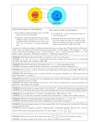 domain
codomain
kernel
image
WHY DO WE LOOK AT THE KERNEL?
• It is useful to understand linear maps. To which
degree are they non-invertible?
• Helpful to understand quantitatively how many
solutions a linear equation Ax = b has. If x is
a solution and y is in the kernel of A, then also
A(x + y) = b, so that x + y solves the system
also.
WHY DO WE LOOK AT THE IMAGE?
• A solution Ax = b can be solved if and only if b
is in the image of A.
• Knowing about the kernel and the image is use-
ful in the similar way that it is useful to know
about the domain and range of a general map
and to understand the graph of the map.
In general, the abstraction helps to understand topics like error correcing codes (Problem 53/54 in Bretschers
book), where two matrices H, M with the property that ker(H) = im(M) appear. The encoding x → Mx is
robust in the sense that adding an error e to the result Mx → Mx + e can be corrected: H(Mx + e) = He
allows to ﬁnd e and so Mx. This allows to recover x = PMx with a projection P.
PROBLEM. Find ker(A) and im(A) for the 1 × 3 matrix A = [5, 1, 4], a row vector.
ANSWER. A · x = Ax = 5x + y + 4z = 0 shows that the kernel is a plane with normal vector [5, 1, 4] through
the origin. The image is the codomain, which is R.
PROBLEM. Find ker(A) and im(A) of the linear map x → v × x, (the cross product with v.
ANSWER. The kernel consists of the line spanned by v, the image is the plane orthogonal to v.
PROBLEM. Fix a vector w in space. Find ker(A) and image im(A) of the linear map from R6
to R3
given by
x, y → [x, v, y] = (x × y) · w.
ANSWER. The kernel consist of all (x, y) such that their cross product orthogonal to w. This means that the
plane spanned by x, y contains w.
PROBLEM Find ker(T) and im(T) if T is a composition of a rotation R by 90 degrees around the z-axes with
with a projection onto the x-z plane.
ANSWER. The kernel of the projection is the y axes. The x axes is rotated into the y axes and therefore the
kernel of T. The image is the x-z plane.
PROBLEM. Can the kernel of a square matrix A be trivial if A2
= 0, where 0 is the matrix containing only 0?
ANSWER. No: if the kernel were trivial, then A were invertible and A2
were invertible and be diﬀerent from 0.
PROBLEM. Is it possible that a 3 × 3 matrix A satisﬁes ker(A) = R3
without A = 0?
ANSWER. No, if A = 0, then A contains a nonzero entry and therefore, a column vector which is nonzero.
PROBLEM. What is the kernel and image of a projection onto the plane Σ : x − y + 2z = 0?
ANSWER. The kernel consists of all vectors orthogonal to Σ, the image is the plane Σ.
PROBLEM. Given two square matrices A, B and assume AB = BA. You know ker(A) and ker(B). What can
you say about ker(AB)?
ANSWER. ker(A) is contained in ker(BA). Similar ker(B) is contained in ker(AB). Because AB = BA, the
kernel of AB contains both ker(A) and ker(B). (It can be bigger: A = B =
0 1
0 0
.)
PROBLEM. What is the kernel of the partitioned matrix
A 0
0 B
if ker(A) and ker(B) are known?
ANSWER. The kernel consists of all vectors (x, y), where x in ker(A) and y ∈ ker(B).
 