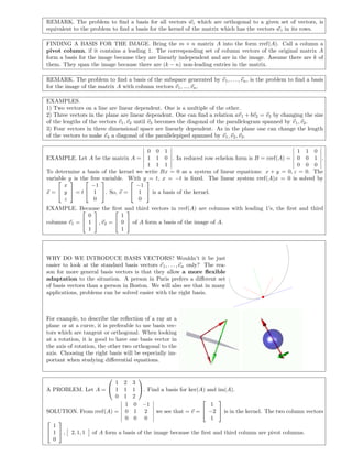 REMARK. The problem to ﬁnd a basis for all vectors wi which are orthogonal to a given set of vectors, is
equivalent to the problem to ﬁnd a basis for the kernel of the matrix which has the vectors wi in its rows.
FINDING A BASIS FOR THE IMAGE. Bring the m × n matrix A into the form rref(A). Call a column a
pivot column, if it contains a leading 1. The corresponding set of column vectors of the original matrix A
form a basis for the image because they are linearly independent and are in the image. Assume there are k of
them. They span the image because there are (k − n) non-leading entries in the matrix.
REMARK. The problem to ﬁnd a basis of the subspace generated by v1, . . . , vn, is the problem to ﬁnd a basis
for the image of the matrix A with column vectors v1, ..., vn.
EXAMPLES.
1) Two vectors on a line are linear dependent. One is a multiple of the other.
2) Three vectors in the plane are linear dependent. One can ﬁnd a relation av1 + bv2 = v3 by changing the size
of the lengths of the vectors v1, v2 until v3 becomes the diagonal of the parallelogram spanned by v1, v2.
3) Four vectors in three dimensional space are linearly dependent. As in the plane one can change the length
of the vectors to make v4 a diagonal of the parallelepiped spanned by v1, v2, v3.
EXAMPLE. Let A be the matrix A =
0 0 1
1 1 0
1 1 1
. In reduced row echelon form is B = rref(A) =
1 1 0
0 0 1
0 0 0
.
To determine a basis of the kernel we write Bx = 0 as a system of linear equations: x + y = 0, z = 0. The
variable y is the free variable. With y = t, x = −t is ﬁxed. The linear system rref(A)x = 0 is solved by
x =


x
y
z

 = t


−1
1
0

. So, v =


−1
1
0

 is a basis of the kernel.
EXAMPLE. Because the ﬁrst and third vectors in rref(A) are columns with leading 1’s, the ﬁrst and third
columns v1 =


0
1
1

 , v2 =


1
0
1

 of A form a basis of the image of A.
WHY DO WE INTRODUCE BASIS VECTORS? Wouldn’t it be just
easier to look at the standard basis vectors e1, . . . , en only? The rea-
son for more general basis vectors is that they allow a more ﬂexible
adaptation to the situation. A person in Paris prefers a diﬀerent set
of basis vectors than a person in Boston. We will also see that in many
applications, problems can be solved easier with the right basis.
For example, to describe the reﬂection of a ray at a
plane or at a curve, it is preferable to use basis vec-
tors which are tangent or orthogonal. When looking
at a rotation, it is good to have one basis vector in
the axis of rotation, the other two orthogonal to the
axis. Choosing the right basis will be especially im-
portant when studying diﬀerential equations.
A PROBLEM. Let A =


1 2 3
1 1 1
0 1 2

. Find a basis for ker(A) and im(A).
SOLUTION. From rref(A) =
1 0 −1
0 1 2
0 0 0
we see that = v =


1
−2
1

 is in the kernel. The two column vectors


1
1
0

 , 2, 1, 1 of A form a basis of the image because the ﬁrst and third column are pivot columns.
 