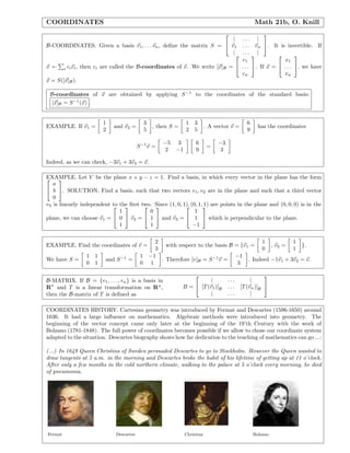 COORDINATES Math 21b, O. Knill
B-COORDINATES. Given a basis v1, . . . vn, deﬁne the matrix S =


| . . . |
v1 . . . vn
| . . . |

. It is invertible. If
x = i civi, then ci are called the B-coordinates of v. We write [x]B =


c1
. . .
cn

. If x =


x1
. . .
xn

, we have
x = S([x]B).
B-coordinates of x are obtained by applying S−1
to the coordinates of the standard basis:
[x]B = S−1
(x) .
EXAMPLE. If v1 =
1
2
and v2 =
3
5
, then S =
1 3
2 5
. A vector v =
6
9
has the coordinates
S−1
v =
−5 3
2 −1
6
9
=
−3
3
Indeed, as we can check, −3v1 + 3v2 = v.
EXAMPLE. Let V be the plane x + y − z = 1. Find a basis, in which every vector in the plane has the form

a
b
0

. SOLUTION. Find a basis, such that two vectors v1, v2 are in the plane and such that a third vector
v3 is linearly independent to the ﬁrst two. Since (1, 0, 1), (0, 1, 1) are points in the plane and (0, 0, 0) is in the
plane, we can choose v1 =


1
0
1

 v2 =


0
1
1

 and v3 =


1
1
−1

 which is perpendicular to the plane.
EXAMPLE. Find the coordinates of v =
2
3
with respect to the basis B = {v1 =
1
0
, v2 =
1
1
}.
We have S =
1 1
0 1
and S−1
=
1 −1
0 1
. Therefore [v]B = S−1
v =
−1
3
. Indeed −1v1 + 3v2 = v.
B-MATRIX. If B = {v1, . . . , vn} is a basis in
Rn
and T is a linear transformation on Rn
,
then the B-matrix of T is deﬁned as
B =


| . . . |
[T(v1)]B . . . [T(vn)]B
| . . . |


COORDINATES HISTORY. Cartesian geometry was introduced by Fermat and Descartes (1596-1650) around
1636. It had a large inﬂuence on mathematics. Algebraic methods were introduced into geometry. The
beginning of the vector concept came only later at the beginning of the 19’th Century with the work of
Bolzano (1781-1848). The full power of coordinates becomes possible if we allow to chose our coordinate system
adapted to the situation. Descartes biography shows how far dedication to the teaching of mathematics can go ...:
(...) In 1649 Queen Christina of Sweden persuaded Descartes to go to Stockholm. However the Queen wanted to
draw tangents at 5 a.m. in the morning and Descartes broke the habit of his lifetime of getting up at 11 o’clock.
After only a few months in the cold northern climate, walking to the palace at 5 o’clock every morning, he died
of pneumonia.
Fermat Descartes Christina Bolzano
 