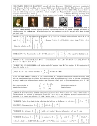 CREATIVITY THROUGH LAZINESS? Legend tells that Descartes (1596-1650) introduced coordinates
while lying on the bed, watching a ﬂy (around 1630), that Archimedes (285-212 BC) discovered a method
to ﬁnd the volume of bodies while relaxing in the bath and that Newton (1643-1727) discovered New-
ton’s law while lying under an apple tree. Other examples are August Kekul´e’s analysis of the Benzene
molecular structure in a dream (a snake biting in its tail revieled the ring structure) or Steven Hawkings discovery that
black holes can radiate (while shaving). While unclear which of this is actually true, there is a pattern:
According David Perkins (at Harvard school of education): ”The Eureka eﬀect”, many creative breakthroughs have in
common: a long search without apparent progress, a prevailing moment and break through, and ﬁnally, a
transformation and realization. A breakthrough in a lazy moment is typical - but only after long struggle
and hard work.
EXAMPLE. Let T be the reﬂection at the plane x + 2y + 3z = 0. Find the transformation matrix B in the
basis v1 =


2
−1
0

 v2 =


1
2
3

 v3 =


0
3
−2

. Because T(v1) = v1 = [e1]B, T(v2) = v2 = [e2]B, T(v3) = −v3 =
−[e3]B, the solution is B =


1 0 0
0 −1 0
0 0 1

.
SIMILARITY. The B matrix of A is B = S−1
AS, where S =


| . . . |
v1 . . . vn
| . . . |

. One says B is similar to A.
EXAMPLE. If A is similar to B, then A2
+A+1 is similar to B2
+B+1. B = S−1
AS, B2
= S−1
B2
S, S−1
S = 1,
S−1
(A2
+ A + 1)S = B2
+ B + 1.
PROPERTIES OF SIMILARITY. A, B similar and B, C similar, then A, C are similar. If A is similar to B,
then B is similar to A.
QUIZZ: If A is a 2 × 2 matrix and let S =
0 1
1 0
, What is S−1
AS?
MAIN IDEA OF CONJUGATION S. The transformation S−1
maps the coordinates from the standard basis
into the coordinates of the new basis. In order to see what a transformation A does in the new coordinates,
we map it back to the old coordinates, apply A and then map it back again to the new coordinates: B = S−1
AS.
The transformation in
standard coordinates.
v
S
← w = [v]B
A ↓ ↓ B
Av
S−1
→ Bw
The transformation in
B-coordinates.
QUESTION. Can the matrix A which belongs to a projection from R3
to a plane x + y + 6z = 0 be similar to
a matrix which is a rotation by 20 degrees around the z axis? No: a non-invertible A can not be similar to an
invertible B: if it were, the inverse A = SBS−1
would exist: A−1
= SB−1
S−1
.
PROBLEM. Find a clever basis for the reﬂection of a light ray at the line x+2y = 0. v1 =
1
2
, v2 =
−2
1
.
SOLUTION. You can achieve B =
1 0
0 −1
with S =
1 −2
2 1
.
PROBLEM. Are all shears A =
1 a
0 1
with a = 0 similar? Yes, use a basis v1 = ae1 and v2 = e2.
PROBLEM. You know A =
3 0
−1 2
is similar to B =
1 0
0 −1
with S =
0 −1
1 1
. Find eA
=
1+A+A2
+A3
/3!+.... SOLUTION. Because Bk
= S−1
Ak
S for every k we have eA
= SeB
S−1
=
1/e 0
e + 1/e e
.
 