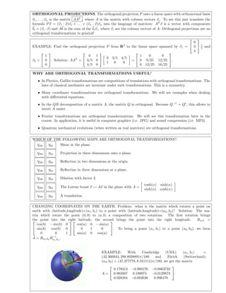 ORTHOGONAL PROJECTIONS. The orthogonal projection P onto a linear space with orthonormal basis
v1, . . . , vn is the matrix AAT
, where A is the matrix with column vectors vi. To see this just translate the
formula Px = (v1 · x)v1 + . . . + (vn · x)vn into the language of matrices: AT
x is a vector with components
bi = (vi · x) and Ab is the sum of the bivi, where vi are the column vectors of A. Orthogonal projections are no
orthogonal transformations in general!
EXAMPLE. Find the orthogonal projection P from R3
to the linear space spanned by v1 =


0
3
4

 1
5 and
v2 =


1
0
0

. Solution: AAT
=


0 1
3/5 0
4/5 0

 0 3/5 4/5
1 0 0
=


1 0 0
0 9/25 12/25
0 12/25 16/25

.
WHY ARE ORTHOGONAL TRANSFORMATIONS USEFUL?
• In Physics, Galileo transformations are compositions of translations with orthogonal transformations. The
laws of classical mechanics are invariant under such transformations. This is a symmetry.
• Many coordinate transformations are orthogonal transformations. We will see examples when dealing
with diﬀerential equations.
• In the QR decomposition of a matrix A, the matrix Q is orthogonal. Because Q−1
= Qt
, this allows to
invert A easier.
• Fourier transformations are orthogonal transformations. We will see this transformation later in the
course. In application, it is useful in computer graphics (i.e. JPG) and sound compression (i.e. MP3).
• Quantum mechanical evolutions (when written as real matrices) are orthogonal transformations.
WHICH OF THE FOLLOWING MAPS ARE ORTHOGONAL TRANSFORMATIONS?:
Yes No Shear in the plane.
Yes No Projection in three dimensions onto a plane.
Yes No Reﬂection in two dimensions at the origin.
Yes No Reﬂection in three dimensions at a plane.
Yes No Dilation with factor 2.
Yes No The Lorenz boost x → Ax in the plane with A =
cosh(α) sinh(α)
sinh(α) cosh(α)
Yes No A translation.
CHANGING COORDINATES ON THE EARTH. Problem: what is the matrix which rotates a point on
earth with (latitude,longitude)=(a1, b1) to a point with (latitude,longitude)=(a2, b2)? Solution: The ma-
trix which rotate the point (0, 0) to (a, b) a composition of two rotations. The ﬁrst rotation brings
the point into the right latitude, the second brings the point into the right longitude. Ra,b =

cos(b) − sin(b) 0
sin(b) cos(b) 0
0 0 1




cos(a) 0 − sin(a)
0 1 0
sin(a) 0 cos(a)

. To bring a point (a1, b1) to a point (a2, b2), we form
A = Ra2,b2
R−1
a1,b1
.
EXAMPLE: With Cambridge (USA): (a1, b1) =
(42.366944, 288.893889)π/180 and Z¨urich (Switzerland):
(a2, b2) = (47.377778, 8.551111)π/180, we get the matrix
A =


0.178313 −0.980176 −0.0863732
0.983567 0.180074 −0.0129873
0.028284 −0.082638 0.996178

.
 
