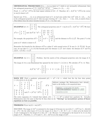 ORTHOGONAL PROJECTION If v1, . . . , vn is a basis in V which is not necessarily orthonormal, then
the orthogonal projection is x → A(AT
A)−1
AT
(x) where A = [v1, . . . , vn].
Proof. x = (AT
A)−1
AT
b is the least square solution of Ax = b. Therefore Ax = A(AT
A)−1
AT
b is the vector
in im(A) closest to b.
Special case: If w1, . . . , wn is an orthonormal basis in V , we had seen earlier that AAT
with A = [w1, . . . , wn]
is the orthogonal projection onto V (this was just rewriting Ax = (w1 · x)w1 + · · · + (wn · x)wn in matrix form.)
This follows from the above formula because AT
A = I in that case.
EXAMPLE Let A =


1 0
2 0
0 1

. The orthogonal projection onto V = im(A) is b → A(AT
A)−1
AT
b. We have
AT
A =
5 0
2 1
and A(AT
A)−1
AT
=


1/5 2/5 0
2/5 4/5 0
0 0 1

.
For example, the projection of b =


0
1
0

 is x∗
=


2/5
4/5
0

 and the distance to b is 1/
√
5. The point x∗
is the
point on V which is closest to b.
Remember the formula for the distance of b to a plane V with normal vector n? It was d = |n · b|/||n||. In our
case, we can take n = [−2, 1, 0] this formula gives the distance 1/
√
5. Let’s check: the distance of x∗
and b is
||(2/5, −1/5, 0)|| = 1/
√
5.
EXAMPLE. Let A =




1
2
0
1



. Problem: ﬁnd the matrix of the orthogonal projection onto the image of A.
The image of A is a one-dimensional line spanned by the vector v = (1, 2, 0, 1). We calculate AT
A = 6. Then
A(AT
A)−1
AT
=




1
2
0
1



 1 2 0 1 /6 =




1 2 0 1
2 4 0 2
0 0 0 0
1 2 0 1



 /6
DATA FIT. Find a quadratic polynomial p(t) = at2
+ bt + c which best ﬁts the four data points
(−1, 8), (0, 8), (1, 4), (2, 16).
A =




1 −1 1
0 0 1
1 1 1
4 2 1



 b =




8
8
4
16




T
. AT
A =


18 8 6
8 6 2
6 2 4

 and x∗
= (AT
A)−1
AT
b =


3
−1
5

.
Software packages like Mathematica have already
built in the facility to ﬁt numerical data:
The series expansion of f showed that indeed, f(t) = 5 − t + 3t2
is indeed best quadratic ﬁt. Actually,
Mathematica does the same to ﬁnd the ﬁt then what we do: ”Solving” an inconsistent system of linear
equations as best as possible.
PROBLEM: Prove im(A) = im(AAT
).
SOLUTION. The image of AAT
is contained in the image of A because we can write v = AAT
x as v = Ay with
y = AT
x. On the other hand, if v is in the image of A, then v = Ax. If x = y + z, where y in the kernel of
A and z orthogonal to the kernel of A, then Ax = Az. Because z is orthogonal to the kernel of A, it is in the
image of AT
. Therefore, z = AT
u and v = Az = AAT
u is in the image of AAT
.
 