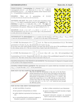 DETERMINANTS I Math 21b, O. Knill
PERMUTATIONS. A permutation of n elements {1, 2, . . . , n} is a
rearrangement of {1, 2, . . . , n}. There are n! = n · (n − 1)... · 1 diﬀerent
permutations of {1, 2, . . . , n}: ﬁxing the position of ﬁrst element leaves
(n − 1)! possibilities to permute the rest.
EXAMPLE. There are 6 permutations of {1, 2, 3}:
(1, 2, 3), (1, 3, 2), (2, 1, 3), (2, 3, 1), (3, 1, 2), (3, 2, 1).
PATTERNS AND SIGN. The matrix A with zeros everywhere except
Ai,π(i) = 1 is called a permutation matrix or the pattern of π. An
inversion is a pair k < l such that σ(k) < σ(l). The sign of a
permutation π, denoted by (−1)σ(π)
is (−1) if there are an odd number
of inversions in the pattern. Otherwise, the sign is deﬁned to be +1.
EXAMPLES. σ(1, 2) = 0, (−1)σ
= 1, σ(2, 1) = 1, (−1)σ
= −1.
The permutations(1, 2, 3), (3, 2, 1), (2, 3, 1) have sign 1, the permutations
(1, 3, 2), (3, 2, 1), (2, 1, 3) have sign −1.
DETERMINANT The determinant of a n × n matrix A is the sum π(−1)σ(π)
A1π(1)A2π(2) · · · Anπ(n), where
π runs over all permutations of {1, 2, . . . , n} and σ(π) is the sign of the permutation.
2 × 2 CASE. The determinant of A =
a b
c d
is ad − bc. There are two permutations of (1, 2). The identity
permutation (1, 2) gives A11A12, the permutation (2, 1) gives A21A22.
If you have seen some multi-variable calculus, you know that det(A) is the area of the parallelogram spanned
by the column vectors of A. The two vectors form a basis if and only if det(A) = 0.
3 × 3 CASE. The determinant of A =
a b c
d e f
g h i
is aei + bfg + cdh − ceg − fha − bdi corresponding to the
6 permutations of (1, 2, 3). Geometrically, det(A) is the volume of the parallelepiped spanned by the column
vectors of A. The three vectors form a basis if and only if det(A) = 0.
EXAMPLE DIAGONAL AND TRIANGULAR MATRICES. The determinant of a diagonal or triangular matrix
is the product of the diagonal elements.
EXAMPLE PERMUTATION MATRICES. The determinant of a matrix which has everywhere zeros except
Aiπ(j) = 1 is just the sign (−1)σ(π)
of the permutation.
HOW FAST CAN WE COMPUTE THE DETERMINANT?.
The cost to ﬁnd the determinant is the same as for the Gauss-
Jordan elimination as we will see below The graph to the left shows
some measurements of the time needed for a CAS to calculate the
determinant in dependence on the size of the n × n matrix. The
matrix size ranges from n=1 to n=300. We also see a best cubic ﬁt
of these data using the least square method from the last lesson.
It is the cubic p(x) = a + bx + cx2
+ dx3
which ﬁts best through
the 300 data points.
WHY DO WE CARE ABOUT DETERMINANTS?
• check invertibility of matrices
• have geometric interpretation as volume
• explicit algebraic expressions for inverting a ma-
trix
• as a natural functional on matrices it appears in
formulas in particle or statistical physics
• allow to deﬁne orientation in any dimensions
• appear in change of variable formulas in higher
dimensional integration.
• proposed alternative concepts are unnatural,
hard to teach and and harder to understand
• determinants are fun
 