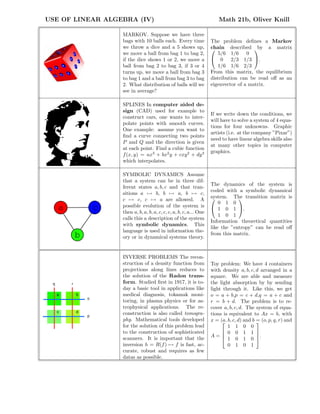 USE OF LINEAR ALGEBRA (IV) Math 21b, Oliver Knill
MARKOV. Suppose we have three
bags with 10 balls each. Every time
we throw a dice and a 5 shows up,
we move a ball from bag 1 to bag 2,
if the dice shows 1 or 2, we move a
ball from bag 2 to bag 3, if 3 or 4
turns up, we move a ball from bag 3
to bag 1 and a ball from bag 3 to bag
2. What distribution of balls will we
see in average?
The problem deﬁnes a Markov
chain described by a matrix

5/6 1/6 0
0 2/3 1/3
1/6 1/6 2/3

.
From this matrix, the equilibrium
distribution can be read oﬀ as an
eigenvector of a matrix.
SPLINES In computer aided de-
sign (CAD) used for example to
construct cars, one wants to inter-
polate points with smooth curves.
One example: assume you want to
ﬁnd a curve connecting two points
P and Q and the direction is given
at each point. Find a cubic function
f(x, y) = ax3
+ bx2
y + cxy2
+ dy3
which interpolates.
If we write down the conditions, we
will have to solve a system of 4 equa-
tions for four unknowns. Graphic
artists (i.e. at the company ”Pixar”)
need to have linear algebra skills also
at many other topics in computer
graphics.
a
b
c
SYMBOLIC DYNAMICS Assume
that a system can be in three dif-
ferent states a, b, c and that tran-
sitions a → b, b → a, b → c,
c → c, c → a are allowed. A
possible evolution of the system is
then a, b, a, b, a, c, c, c, a, b, c, a... One
calls this a description of the system
with symbolic dynamics. This
language is used in information the-
ory or in dynamical systems theory.
The dynamics of the system is
coded with a symbolic dynamical
system. The transition matrix is

0 1 0
1 0 1
1 0 1

.
Information theoretical quantities
like the ”entropy” can be read oﬀ
from this matrix.
o
p
q r
a b
c d
INVERSE PROBLEMS The recon-
struction of a density function from
projections along lines reduces to
the solution of the Radon trans-
form. Studied ﬁrst in 1917, it is to-
day a basic tool in applications like
medical diagnosis, tokamak moni-
toring, in plasma physics or for as-
trophysical applications. The re-
construction is also called tomogra-
phy. Mathematical tools developed
for the solution of this problem lead
to the construction of sophisticated
scanners. It is important that the
inversion h = R(f) → f is fast, ac-
curate, robust and requires as few
datas as possible.
Toy problem: We have 4 containers
with density a, b, c, d arranged in a
square. We are able and measure
the light absorption by by sending
light through it. Like this, we get
o = a + b,p = c + d,q = a + c and
r = b + d. The problem is to re-
cover a, b, c, d. The system of equa-
tions is equivalent to Ax = b, with
x = (a, b, c, d) and b = (o, p, q, r) and
A =




1 1 0 0
0 0 1 1
1 0 1 0
0 1 0 1



.
 