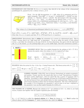 DETERMINANTS II, Math 21b, O.Knill
DETERMINANT AND VOLUME. If A is a n × n matrix, then |det(A)| is the volume of the n-dimensional
parallelepiped En spanned by the n column vectors vj of A.
Proof. Use the QR decomposition A = QR, where Q is orthogonal and R is
upper triangular. From QQT
= 1, we get 1 = det(Q)det(QT
) = det(Q)2
see that
|det(Q)| = 1. Therefore, det(A) = ±det(R). The determinant of R is the product
of the ||ui|| = ||vi − projVj−1
vi|| which was the distance from vi to Vj−1. The
volume vol(Ej) of a j-dimensional parallelepiped Ej with base Ej−1 in Vj−1 and
height ||ui|| is vol(Ej−1)||uj||. Inductively vol(Ej) = ||uj||vol(Ej−1) and therefore
vol(En) =
n
j=1 ||uj|| = det(R).
The volume of a k dimensional parallelepiped deﬁned by the vectors v1, . . . , vk is det(AT A).
Proof. QT
Q = In gives AT
A = (QR)T
(QR) = RT
QT
QR = RT
R. So, det(RT
R) = det(R)2
= (
k
j=1 ||uj||)2
.
(Note that A is a n × k matrix and that AT
A = RT
R and R are k × k matrices.)
ORIENTATION. Determinants allow to deﬁne the orientation of n vectors in n-dimensional space. This is
”handy” because there is no ”right hand rule” in hyperspace... To do so, deﬁne the matrix A with column
vectors vj and deﬁne the orientation as the sign of det(A). In three dimensions, this agrees with the right hand
rule: if v1 is the thumb, v2 is the pointing ﬁnger and v3 is the middle ﬁnger, then their orientation is positive.
b
i
det
x det(A) =i
CRAMER’S RULE. This is an explicit formula for the solution of Ax = b. If Ai
denotes the matrix, where the column vi of A is replaced by b, then
xi = det(Ai)/det(A)
Proof. det(Ai) = det([v1, . . . , b, . . . , vn] = det([v1, . . . , (Ax), . . . , vn] =
det([v1, . . . , i xivi, . . . , vn] = xidet([v1, . . . , vi, . . . , vn]) = xidet(A)
EXAMPLE. Solve the system 5x+3y = 8, 8x+5y = 2 using Cramers rule. This linear system with A =
5 3
8 5
and b =
8
2
. We get x = det
8 3
2 5
= 34y = det
5 8
8 2
= −54.
GABRIEL CRAMER. (1704-1752), born in Geneva, Switzerland, he worked on geometry
and analysis. Cramer used the rule named after him in a book ”Introduction `a l’analyse
des lignes courbes alg´ebraique”, where he solved like this a system of equations with 5
unknowns. According to a short biography of Cramer by J.J O’Connor and E F Robertson,
the rule had however been used already before by other mathematicians. Solving systems
with Cramers formulas is slower than by Gaussian elimination. The rule is still important.
For example, if A or b depends on a parameter t, and we want to see how x depends on
the parameter t one can ﬁnd explicit formulas for (d/dt)xi(t).
THE INVERSE OF A MATRIX. Because the columns of A−1
are solutions of Ax = ei, where ej are basis
vectors, Cramers rule together with the Laplace expansion gives the formula:
[A−1
]ij = (−1)i+j
det(Aji)/det(A)
Bij = (−1)i+j
det(Aji) is called the classical adjoint of A. Note the change ij → ji. Don’t confuse the
classical adjoint with the transpose AT
which is sometimes also called the adjoint.
 
