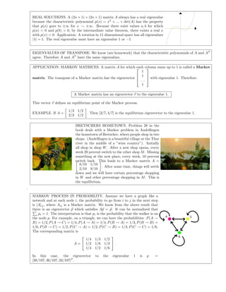 REAL SOLUTIONS. A (2n + 1) × (2n + 1) matrix A always has a real eigenvalue
because the characteristic polynomial p(x) = x5
+ ... + det(A) has the property
that p(x) goes to ±∞ for x → ±∞. Because there exist values a, b for which
p(a) < 0 and p(b) > 0, by the intermediate value theorem, there exists a real x
with p(x) = 0. Application: A rotation in 11 dimensional space has all eigenvalues
|λ| = 1. The real eigenvalue must have an eigenvalue 1 or −1.
EIGENVALUES OF TRANSPOSE. We know (see homework) that the characteristic polynomials of A and AT
agree. Therefore A and AT
have the same eigenvalues.
APPLICATION: MARKOV MATRICES. A matrix A for which each column sums up to 1 is called a Markov
matrix. The transpose of a Markov matrix has the eigenvector




1
1
. . .
1



 with eigenvalue 1. Therefore:
A Markov matrix has an eigenvector v to the eigenvalue 1.
This vector v deﬁnes an equilibrium point of the Markov process.
EXAMPLE. If A =
1/3 1/2
2/3 1/2
. Then [3/7, 4/7] is the equilibrium eigenvector to the eigenvalue 1.
BRETSCHERS HOMETOWN. Problem 28 in the
book deals with a Markov problem in Andelﬁngen
the hometown of Bretscher, where people shop in two
shops. (Andelﬁngen is a beautiful village at the Thur
river in the middle of a ”wine country”). Initially
all shop in shop W. After a new shop opens, every
week 20 percent switch to the other shop M. Missing
something at the new place, every week, 10 percent
switch back. This leads to a Markov matrix A =
8/10 1/10
2/10 9/10
. After some time, things will settle
down and we will have certain percentage shopping
in W and other percentage shopping in M. This is
the equilibrium.
.
MARKOV PROCESS IN PROBABILITY. Assume we have a graph like a
network and at each node i, the probability to go from i to j in the next step
is [A]ij, where Aij is a Markov matrix. We know from the above result that
there is an eigenvector p which satisﬁes Ap = p. It can be normalized that
i pi = 1. The interpretation is that pi is the probability that the walker is on
the node p. For example, on a triangle, we can have the probabilities: P(A →
B) = 1/2, P(A → C) = 1/4, P(A → A) = 1/4, P(B → A) = 1/3, P(B → B) =
1/6, P(B → C) = 1/2, P(C → A) = 1/2, P(C → B) = 1/3, P(C → C) = 1/6.
The corresponding matrix is
A =


1/4 1/3 1/2
1/2 1/6 1/3
1/4 1/2 1/6

 .
In this case, the eigenvector to the eigenvalue 1 is p =
[38/107, 36/107, 33/107]T
.
A
B
C
 