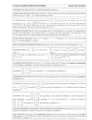 CALCULATING EIGENVECTORS Math 21b, O.Knill
NOTATION. We often just write 1 instead of the identity matrix 1n.
COMPUTING EIGENVALUES. Recall: because λ−A has v in the kernel if λ is an eigenvalue the characteristic
polynomial fA(λ) = det(λ − A) = 0 has eigenvalues as roots.
2×2 CASE. Recall: The characteristic polynomial of A =
a b
c d
is fA(λ) = λ2
−(a+d)/2λ+(ad−bc). The
eigenvalues are λ± = T/2 ± (T/2)2 − D, where T = a + d is the trace and D = ad − bc is the determinant of
A. If (T/2)2
≥ D, then the eigenvalues are real. Away from that parabola in the (T, D) space, there are two
diﬀerent eigenvalues. The map A contracts volume for |D| < 1.
NUMBER OF ROOTS. Recall: There are examples with no real eigenvalue (i.e. rotations). By inspecting the
graphs of the polynomials, one can deduce that n × n matrices with odd n always have a real eigenvalue. Also
n × n matrixes with even n and a negative determinant always have a real eigenvalue.
IF ALL ROOTS ARE REAL. fA(λ) = λn
− tr(A)λn−1
+ ... + (−1)n
det(A) = (λ − λ1)...(λ − λn), we see that
i λi = trace(A) and i λi = det(A).
HOW TO COMPUTE EIGENVECTORS? Because (λ − A)v = 0, the vector v is in the kernel of λ − A.
EIGENVECTORS of
a b
c d
are v± with eigen-
value λ±.
If c = 0 and d = 0, then
1
0
and
0
1
are eigen-
vectors.
If c = 0, then the eigenvectors to λ± are v± =
λ± − d
c
.
If c = 0 and a = d, then the eigenvectors to a and d
are
1
0
and
b/(d − a)
1
.
ALGEBRAIC MULTIPLICITY. If fA(λ) = (λ−λ0)k
g(λ), where g(λ0) = 0, then f has algebraic multiplicity
k. The algebraic multiplicity counts the number of times, an eigenvector occurs.
EXAMPLE:


1 1 1
0 1 1
0 0 2

 has the eigenvalue λ = 1 with algebraic multiplicity 2.
GEOMETRIC MULTIPLICITY. The dimension of the eigenspace Eλ of an eigenvalue λ is called the geometric
multiplicity of λ.
EXAMPLE: the matrix of a shear is
1 1
0 1
. It has the eigenvalue 1 with algebraic multiplicity 2. The kernel
of A − 1 =
0 1
0 0
is spanned by
1
0
and the geometric multiplicity is 1. It is diﬀerent from the algebraic
multiplicity.
EXAMPLE: The matrix


1 1 1
0 0 1
0 0 1

 has eigenvalue 1 with algebraic multiplicity 2 and the eigenvalue 0
with multiplicity 1. Eigenvectors to the eigenvalue λ = 1 are in the kernel of A − 1 which is the kernel of

0 1 1
0 −1 1
0 0 0

 and spanned by


1
0
0

. The geometric multiplicity is 1.
RELATION BETWEEN ALGEBRAIC AND GEOMETRIC MULTIPLICIY. (Proof later in the course). The
geometric multiplicity is smaller or equal than the algebraic multiplicity.
PRO MEMORIA. Remember that the geometric mean
√
ab of two numbers is smaller or equal to the alge-
braic mean (a + b)/2? (This fact is totally∗
unrelated to the above fact and a mere coincidence of expressions,
but it helps to remember it). Quite deeply buried there is a connection in terms of convexity. But this is rather philosophical. .
 