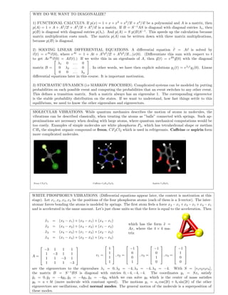 WHY DO WE WANT TO DIAGONALIZE?
1) FUNCTIONAL CALCULUS. If p(x) = 1 + x + x2
+ x3
/3! + x4
/4! be a polynomial and A is a matrix, then
p(A) = 1 + A + A2
/2! + A3
/3! + A4
/4! is a matrix. If B = S−1
AS is diagonal with diagonal entries λi, then
p(B) is diagonal with diagonal entries p(λi). And p(A) = S p(B)S−1
. This speeds up the calculation because
matrix multiplication costs much. The matrix p(A) can be written down with three matrix multiplications,
because p(B) is diagonal.
2) SOLVING LINEAR DIFFERENTIAL EQUATIONS. A diﬀerential equation ˙v = Av is solved by
v(t) = eAt
v(0), where eAt
= 1 + At + A2
t2
/2! + A3
t3
/3!...)x(0). (Diﬀerentiate this sum with respect to t
to get AeAt
v(0) = Ax(t).) If we write this in an eigenbasis of A, then y(t) = eBt
y(0) with the diagonal
matrix B =


λ1 0 . . . 0
0 λ2 . . . 0
0 0 . . . λn

. In other words, we have then explicit solutions yj(t) = eλj t
yj(0). Linear
diﬀerential equations later in this course. It is important motivation.
3) STOCHASTIC DYNAMICS (i.e MARKOV PROCESSES). Complicated systems can be modeled by putting
probabilities on each possible event and computing the probabilities that an event switches to any other event.
This deﬁnes a transition matrix. Such a matrix always has an eigenvalue 1. The corresponding eigenvector
is the stable probability distribution on the states. If we want to understand, how fast things settle to this
equilibrium, we need to know the other eigenvalues and eigenvectors.
MOLECULAR VIBRATIONS. While quantum mechanics describes the motion of atoms in molecules, the
vibrations can be described classically, when treating the atoms as ”balls” connected with springs. Such ap-
proximations are necessary when dealing with large atoms, where quantum mechanical computations would be
too costly. Examples of simple molecules are white phosphorus P4, which has tetrahedronal shape or methan
CH4 the simplest organic compound or freon, CF2Cl2 which is used in refrigerants. Caﬀeine or aspirin form
more complicated molecules.
Freon CF2Cl2 Caﬀeine C8H10N4O2 Aspirin C9H8O4
WHITE PHOSPHORUS VIBRATIONS. (Diﬀerential equations appear later, the context is motivation at this
stage). Let x1, x2, x3, x4 be the positions of the four phosphorus atoms (each of them is a 3-vector). The inter-
atomar forces bonding the atoms is modeled by springs. The ﬁrst atom feels a force x2 − x1 + x3 − x1 + x4 − x1
and is accelerated in the same amount. Let’s just chose units so that the force is equal to the acceleration. Then
¨x1 = (x2 − x1) + (x3 − x1) + (x4 − x1)
¨x2 = (x3 − x2) + (x4 − x2) + (x1 − x2)
¨x3 = (x4 − x3) + (x1 − x3) + (x2 − x3)
¨x4 = (x1 − x4) + (x2 − x4) + (x3 − x4)
which has the form ¨x =
Ax, where the 4 × 4 ma-
trix
A =




−3 1 1 1
1 −3 1 1
1 1 −3 1
1 1 1 −3




v1 =




1
1
1
1



 , v2 =




−1
0
0
1



 , v3 =




−1
0
1
0



 , v4 =




−1
1
0
0




are the eigenvectors to the eigenvalues λ1 = 0, λ2 = −4, λ3 = −4, λ3 = −4. With S = [v1v2v3v4],
the matrix B = S−1
BS is diagonal with entries 0, −4, −4, −4. The coordinates yi = Sxi satisfy
¨y1 = 0, ¨y2 = −4y2, ¨y3 = −4y3, ¨y4 = −4y4 which we can solve y0 which is the center of mass satisﬁes
y0 = a + bt (move molecule with constant speed). The motions yi = ai cos(2t) + bi sin(2t) of the other
eigenvectors are oscillations, called normal modes. The general motion of the molecule is a superposition of
these modes.
 