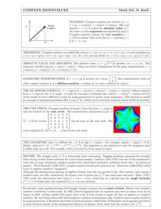COMPLEX EIGENVALUES Math 21b, O. Knill
NOTATION. Complex numbers are written as z =
x + iy = r exp(iφ) = r cos(φ) + ir sin(φ). The real
number r = |z| is called the absolute value of z,
the value φ is the argument and denoted by arg(z).
Complex numbers contain the real numbers z =
x+i0 as a subset. One writes Re(z) = x and Im(z) =
y if z = x + iy.
ARITHMETIC. Complex numbers are added like vectors: x + iy + u + iv = (x + u) + i(y + v) and multiplied as
z ∗ w = (x + iy)(u + iv) = xu − yv + i(yu − xv). If z = 0, one can divide 1/z = 1/(x + iy) = (x − iy)/(x2
+ y2
).
ABSOLUTE VALUE AND ARGUMENT. The absolute value |z| = x2 + y2 satisﬁes |zw| = |z| |w|. The
argument satisﬁes arg(zw) = arg(z) + arg(w). These are direct consequences of the polar representation z =
r exp(iφ), w = s exp(iψ), zw = rs exp(i(φ + ψ)).
GEOMETRIC INTERPRETATION. If z = x + iy is written as a vector
x
y
, then multiplication with an
other complex number w is a dilation-rotation: a scaling by |w| and a rotation by arg(w).
THE DE MOIVRE FORMULA. zn
= exp(inφ) = cos(nφ) + i sin(nφ) = (cos(φ) + i sin(φ))n
follows directly
from z = exp(iφ) but it is magic: it leads for example to formulas like cos(3φ) = cos(φ)3
− 3 cos(φ) sin2
(φ)
which would be more diﬃcult to come by using geometrical or power series arguments. This formula is useful
for example in integration problems like cos(x)3
dx, which can be solved by using the above deMoivre formula.
THE UNIT CIRCLE. Complex numbers of length 1 have the form z = exp(iφ)
and are located on the unit circle. The characteristic polynomial fA(λ) =
λ5
− 1 of the matrix






0 1 0 0 0
0 0 1 0 0
0 0 0 1 0
0 0 0 0 1
1 0 0 0 0






has all roots on the unit circle. The
roots exp(2πki/5), for k = 0, . . . , 4 lye on the unit circle.
THE LOGARITHM. log(z) is deﬁned for z = 0 as log |z| + iarg(z). For example, log(2i) = log(2) + iπ/2.
Riddle: what is ii
? (ii
= ei log(i)
= eiiπ/2
= e−π/2
). The logarithm is not deﬁned at 0 and the imaginary part
is deﬁne only up to 2π. For example, both iπ/2 and 5iπ/2 are equal to log(i).
HISTORY. The struggle with
√
−1 is historically quite interesting. Nagging questions appeared for example
when trying to ﬁnd closed solutions for roots of polynomials. Cardano (1501-1576) was one of the mathemati-
cians who at least considered complex numbers but called them arithmetic subtleties which were ”as reﬁned as
useless”. With Bombelli (1526-1573), complex numbers found some practical use. Descartes (1596-1650) called
roots of negative numbers ”imaginary”.
Although the fundamental theorem of algebra (below) was still not proved in the 18th century, and complex
numbers were not fully understood, the square root of minus one
√
−1 was used more and more. Euler (1707-
1783) made the observation that exp(ix) = cos x + i sin x which has as a special case the magic formula
eiπ
+ 1 = 0 which relate the constants 0, 1, π, e in one equation.
For decades, many mathematicians still thought complex numbers were a waste of time. Others used complex
numbers extensively in their work. In 1620, Girard suggested that an equation may have as many roots as its
degree in 1620. Leibniz (1646-1716) spent quite a bit of time trying to apply the laws of algebra to complex
numbers. He and Johann Bernoulli used imaginary numbers as integration aids. Lambert used complex numbers
for map projections, d’Alembert used them in hydrodynamics, while Euler, D’Alembert and Lagrange used them
in their incorrect proofs of the fundamental theorem of algebra. Euler write ﬁrst the symbol i for
√
−1.
 