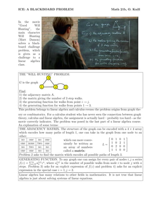 ICE: A BLACKBOARD PROBLEM Math 21b, O. Knill
In the movie
”Good Will
Hunting”, the
main character
Will Hunting
(Matt Damon)
solves a black-
board challenge
problem, which
is given as a
challenge to a
linear algebra
class.
THE ”WILL HUNTING” PROBLEM.
G is the graph
1 2 3
4
Find.
1) the adjacency matrix A.
2) the matrix giving the number of 3 step walks.
3) the generating function for walks from point i → j.
4) the generating function for walks from points 1 → 3.
This problem belongs to linear algebra and calculus evenso the problem origins from graph the-
ory or combinatorics. For a calculus student who has never seen the connection between graph
theory, calculus and linear algebra, the assignment is actually hard – probably too hard - as the
movie correctly indicates. The problem was posed in the last part of a linear algebra course.
An explanation of some terms:
THE ADJACENCY MATRIX. The structure of the graph can be encoded with a 4 × 4 array
which encodes how many paths of length 1, one can take in the graph from one node to an
other:
no one no one
one none two one
no two no no
one one no no
which can more conve-
niently be written as
an array of numbers
called a matrix:
L =





0 1 0 1
1 0 2 1
0 2 0 0
1 1 0 0





Problem 2 asks to ﬁnd the matrix which encodes all possible paths of length 3.
GENERATING FUNCTION. To any graph one can assign for every pair of nodes i, j a series
f(z) = ∞
n=0 a(ij)
n zn
, where a(ij)
n is the number of possible walks from node i to node j with n
steps. Problem 3) asks for an explicit expression of f(z) and problem 4) asks for an explicit
expression in the special case i = 1, j = 3.
Linear algebra has many relations to other ﬁelds in mathematics. It is not true that linear
algebra is just about solving systems of linear equations.
 