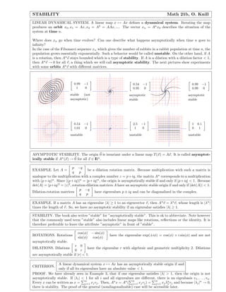 STABILITY Math 21b, O. Knill
LINEAR DYNAMICAL SYSTEM. A linear map x → Ax deﬁnes a dynamical system. Iterating the map
produces an orbit x0, x1 = Ax, x2 = A2
= AAx, .... The vector xn = An
x0 describes the situation of the
system at time n.
Where does xn go when time evolves? Can one describe what happens asymptotically when time n goes to
inﬁnity?
In the case of the Fibonacci sequence xn which gives the number of rabbits in a rabbit population at time n, the
population grows essentially exponentially. Such a behavior would be called unstable. On the other hand, if A
is a rotation, then An
v stays bounded which is a type of stability. If A is a dilation with a dilation factor < 1,
then An
v → 0 for all v, a thing which we will call asymptotic stability. The next pictures show experiments
with some orbits An
v with diﬀerent matrices.
0.99 −1
1 0
stable (not
asymptotic)
0.54 −1
0.95 0
asymptotic
stable
0.99 −1
0.99 0
asymptotic
stable
0.54 −1
1.01 0
unstable
2.5 −1
1 0
unstable
1 0.1
0 1
unstable
ASYMPTOTIC STABILITY. The origin 0 is invariant under a linear map T(x) = Ax. It is called asymptot-
ically stable if An
(x) → 0 for all x ∈ IRn
.
EXAMPLE. Let A =
p −q
q p
be a dilation rotation matrix. Because multiplication wich such a matrix is
analogue to the multiplication with a complex number z = p+iq, the matrix An
corresponds to a multiplication
with (p+iq)n
. Since |(p+iq)|n
= |p+iq|n
, the origin is asymptotically stable if and only if |p+iq| < 1. Because
det(A) = |p+iq|2
= |z|2
, rotation-dilation matrices A have an asymptotic stable origin if and only if |det(A)| < 1.
Dilation-rotation matrices
p −q
q p
have eigenvalues p ± iq and can be diagonalized in the complex.
EXAMPLE. If a matrix A has an eigenvalue |λ| ≥ 1 to an eigenvector v, then An
v = λn
v, whose length is |λn
|
times the length of v. So, we have no asymptotic stability if an eigenvalue satisﬁes |λ| ≥ 1.
STABILITY. The book also writes ”stable” for ”asymptotically stable”. This is ok to abbreviate. Note however
that the commonly used term ”stable” also includes linear maps like rotations, reﬂections or the identity. It is
therefore preferable to leave the attribute ”asymptotic” in front of ”stable”.
ROTATIONS. Rotations
cos(φ) − sin(φ)
sin(φ) cos(φ)
have the eigenvalue exp(±iφ) = cos(φ) + i sin(φ) and are not
asymptotically stable.
DILATIONS. Dilations
r 0
0 r
have the eigenvalue r with algebraic and geometric multiplicity 2. Dilations
are asymptotically stable if |r| < 1.
CRITERION.
A linear dynamical system x → Ax has an asymptotically stable origin if and
only if all its eigenvalues have an absolute value < 1.
PROOF. We have already seen in Example 3, that if one eigenvalue satisﬁes |λ| > 1, then the origin is not
asymptotically stable. If |λi| < 1 for all i and all eigenvalues are diﬀerent, there is an eigenbasis v1, . . . , vn.
Every x can be written as x =
n
j=1 xjvj. Then, An
x = An
(
n
j=1 xjvj) =
n
j=1 xjλn
j vj and because |λj|n
→ 0,
there is stability. The proof of the general (nondiagonalizable) case will be accessible later.
 