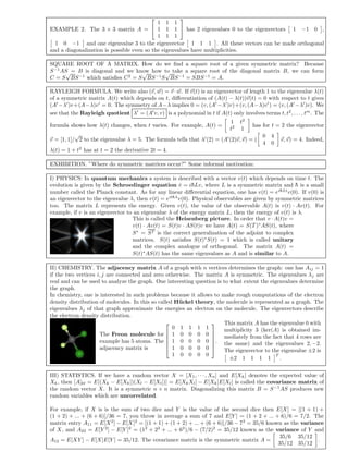 EXAMPLE 2. The 3 × 3 matrix A =


1 1 1
1 1 1
1 1 1

 has 2 eigenvalues 0 to the eigenvectors 1 −1 0 ,
1 0 −1 and one eigenvalue 3 to the eigenvector 1 1 1 . All these vectors can be made orthogonal
and a diagonalization is possible even so the eigenvalues have multiplicities.
SQUARE ROOT OF A MATRIX. How do we ﬁnd a square root of a given symmetric matrix? Because
S−1
AS = B is diagonal and we know how to take a square root of the diagonal matrix B, we can form
C = S
√
BS−1
which satisﬁes C2
= S
√
BS−1
S
√
BS−1
= SBS−1
= A.
RAYLEIGH FORMULA. We write also (v, w) = v ·w. If v(t) is an eigenvector of length 1 to the eigenvalue λ(t)
of a symmetric matrix A(t) which depends on t, diﬀerentiation of (A(t) − λ(t))v(t) = 0 with respect to t gives
(A −λ )v+(A−λ)v = 0. The symmetry of A−λ implies 0 = (v, (A −λ )v)+(v, (A−λ)v ) = (v, (A −λ )v). We
see that the Rayleigh quotient λ = (A v, v) is a polynomial in t if A(t) only involves terms t, t2
, . . . , tm
. The
formula shows how λ(t) changes, when t varies. For example, A(t) =
1 t2
t2
1
has for t = 2 the eigenvector
v = [1, 1]/
√
2 to the eigenvalue λ = 5. The formula tells that λ (2) = (A (2)v, v) = (
0 4
4 0
v, v) = 4. Indeed,
λ(t) = 1 + t2
has at t = 2 the derivative 2t = 4.
EXHIBITION. ”Where do symmetric matrices occur?” Some informal motivation:
I) PHYSICS: In quantum mechanics a system is described with a vector v(t) which depends on time t. The
evolution is given by the Schroedinger equation ˙v = i¯hLv, where L is a symmetric matrix and ¯h is a small
number called the Planck constant. As for any linear diﬀerential equation, one has v(t) = ei¯hLt
v(0). If v(0) is
an eigenvector to the eigenvalue λ, then v(t) = eit¯hλ
v(0). Physical observables are given by symmetric matrices
too. The matrix L represents the energy. Given v(t), the value of the observable A(t) is v(t) · Av(t). For
example, if v is an eigenvector to an eigenvalue λ of the energy matrix L, then the energy of v(t) is λ.
This is called the Heisenberg picture. In order that v · A(t)v =
v(t) · Av(t) = S(t)v · AS(t)v we have A(t) = S(T)∗
AS(t), where
S∗
= ST is the correct generalization of the adjoint to complex
matrices. S(t) satisﬁes S(t)∗
S(t) = 1 which is called unitary
and the complex analogue of orthogonal. The matrix A(t) =
S(t)∗
AS(t) has the same eigenvalues as A and is similar to A.
II) CHEMISTRY. The adjacency matrix A of a graph with n vertices determines the graph: one has Aij = 1
if the two vertices i, j are connected and zero otherwise. The matrix A is symmetric. The eigenvalues λj are
real and can be used to analyze the graph. One interesting question is to what extent the eigenvalues determine
the graph.
In chemistry, one is interested in such problems because it allows to make rough computations of the electron
density distribution of molecules. In this so called H¨uckel theory, the molecule is represented as a graph. The
eigenvalues λj of that graph approximate the energies an electron on the molecule. The eigenvectors describe
the electron density distribution.
The Freon molecule for
example has 5 atoms. The
adjacency matrix is






0 1 1 1 1
1 0 0 0 0
1 0 0 0 0
1 0 0 0 0
1 0 0 0 0






.
This matrix A has the eigenvalue 0 with
multiplicity 3 (ker(A) is obtained im-
mediately from the fact that 4 rows are
the same) and the eigenvalues 2, −2.
The eigenvector to the eigenvalue ±2 is
±2 1 1 1 1
T
.
III) STATISTICS. If we have a random vector X = [X1, · · · , Xn] and E[Xk] denotes the expected value of
Xk, then [A]kl = E[(Xk − E[Xk])(Xl − E[Xl])] = E[XkXl] − E[Xk]E[Xl] is called the covariance matrix of
the random vector X. It is a symmetric n × n matrix. Diagonalizing this matrix B = S−1
AS produces new
random variables which are uncorrelated.
For example, if X is is the sum of two dice and Y is the value of the second dice then E[X] = [(1 + 1) +
(1 + 2) + ... + (6 + 6)]/36 = 7, you throw in average a sum of 7 and E[Y ] = (1 + 2 + ... + 6)/6 = 7/2. The
matrix entry A11 = E[X2
] − E[X]2
= [(1 + 1) + (1 + 2) + ... + (6 + 6)]/36 − 72
= 35/6 known as the variance
of X, and A22 = E[Y 2
] − E[Y ]2
= (12
+ 22
+ ... + 62
)/6 − (7/2)2
= 35/12 known as the variance of Y and
A12 = E[XY ] − E[X]E[Y ] = 35/12. The covariance matrix is the symmetric matrix A =
35/6 35/12
35/12 35/12
.
 
