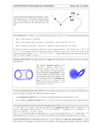 CONTINUOUS DYNAMICAL SYSTEMS I Math 21b, O. Knill
CONTINUOUS DYNAMICAL SYSTMES. A diﬀer-
ential equation d
dt x = f(x) deﬁnes a dynamical sys-
tem. The solutions is a curve x(t) which has the
velocity vector f(x(t)) for all t. We often write ˙x for
d
dt x.
ONE DIMENSION. A system ˙x = g(x, t) (written in the form ˙x = g(x, t), ˙t = 1) and often has explicit solutions
• If ˙x = g(t), then x(t) =
t
0
g(t) dt.
• If ˙x = h(x), then dx/h(x) = dt and so t =
x
0
dx/h(x) = H(x) so that x(t) = H−1
(t).
• If ˙x = g(t)/h(x), then H(x) =
x
0
h(x) dx =
t
0
g(t) dt = G(t) so that x(t) = H−1
(G(t)).
In general, we have no closed form solutions in terms of known functions. The solution x(t) =
t
0
e−t2
dt
of ˙x = e−t2
for example can not be expressed in terms of functions exp, sin, log,
√
· etc but it can be solved
using Taylor series: because e−t2
= 1 − t2
+ t4
/2! − t6
/3! + . . . taking coeﬃcient wise the anti-derivatives gives:
x(t) = t − t3
/3 + t4
/(32!) − t7
/(73!) + . . ..
HIGHER DIMENSIONS. In higher dimensions, chaos can set in and the dynamical system can become
unpredictable.
The nonlinear Lorentz system to the
right ˙x(t) = 10(y(t) − x(t)), ˙y(t) =
−x(t)z(t) + 28x(t) − y(t), ˙z(t) = x(t) ∗
y(t) − 8z(t)/3 shows a ”strange attractor”.
Evenso completely deterministic: (from
x(0) all the path x(t) is determined), there
are observables which can be used as a ran-
dom number generator. The Duﬃng sys-
tem ¨x + ˙x.10 − x + x3
− 12 cos(t) = 0 to
the left can be written in the form ˙v = f(v)
with a vector v = (x, ˙x, t).
1D LINEAR DIFFERENTIAL EQUATIONS. A linear diﬀerential equation in one dimension ˙x = λx has the
solution is x(t) = eλt
x(0) . This diﬀerential equation appears
• as population models with λ > 0: birth rate of the popolation is proportional to its size.
• as a model for radioactive decay with λ < 0: the rate of decay is proportional to the number of atoms.
LINEAR DIFFERENTIAL EQUATIONS IN HIGHER DIMENSIONS. Linear dynamical systems have the form
˙x = Ax, where A is a matrix. Note that the origin 0 is an equilibrium point: if x(0) = 0, then x(t) = 0
for all t. The general solution is x(t) = eAt
= 1 + At + A2
t2
/2! + . . . because ˙x(t) = A + 2A2
t/2! + . . . =
A(1 + At + A2
t2
/2! + . . .) = AeAt
= Ax(t).
If B = S−1
AS is diagonal with the eigenvalues λj = aj + ibj in the diagonal, then y = S−1
x satisﬁes y(t) = eBt
and therefore yj(t) = eλj t
yj(0) = eaj t
eibj t
yj(0). The solutions in the original coordinates are x(t) = Sy(t).
PHASE PORTRAITS. For diﬀerential equations ˙x = f(x) in 2D one can draw the vector ﬁeld x → f(x).
The solution x(t) is tangent to the vector f(x(t)) everywhere. The phase portraits together with some solution
 