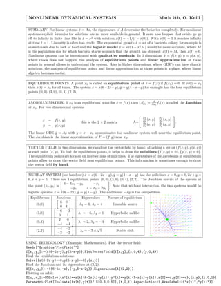 NONLINEAR DYNAMICAL SYSTEMS Math 21b, O. Knill
SUMMARY. For linear systems ˙x = Ax, the eigenvalues of A determine the behavior completely. For nonlinear
systems explicit formulas for solutions are no more available in general. It even also happen that orbits go go
oﬀ to inﬁnity in ﬁnite time like in ˙x = x2
with solution x(t) = −1/(t − x(0)). With x(0) = 1 it reaches inﬁnity
at time t = 1. Linearity is often too crude. The exponential growth ˙x = ax of a bacteria colony for example is
slowed down due to lack of food and the logistic model ˙x = ax(1 − x/M) would be more accurate, where M
is the population size for which bacteria starve so much that the growth has stopped: x(t) = M, then ˙x(t) = 0.
Nonlinear systems can be investigated with qualitative methods. In 2 dimensions ˙x = f(x, y), ˙y = g(x, y),
where chaos does not happen, the analysis of equilibrium points and linear approximation at those
points in general allows to understand the system. Also in higher dimensions, where ODE’s can have chaotic
solutions, the analysis of equilibrium points and linear approximation at those points is a place, where linear
algebra becomes useful.
EQUILIBRIUM POINTS. A point x0 is called an equilibrium point of ˙x = f(x) if f(x0) = 0. If x(0) = x0
then x(t) = x0 for all times. The system ˙x = x(6−2x−y), ˙y = y(4−x−y) for example has the four equilibrium
points (0, 0), (3, 0), (0, 4), (2, 2).
JACOBIAN MATRIX. If x0 is an equilibrium point for ˙x = f(x) then [A]ij = ∂
∂xj
fi(x) is called the Jacobian
at x0. For two dimensional systems
˙x = f(x, y)
˙y = g(x, y)
this is the 2 × 2 matrix A=
∂f
∂x (x, y) ∂f
∂y (x, y)
∂g
∂x (x, y) ∂g
∂y (x, y)
.
The linear ODE ˙y = Ay with y = x − x0 approximates the nonlinear system well near the equilibrium point.
The Jacobian is the linear approximation of F = (f, g) near x0.
VECTOR FIELD. In two dimensions, we can draw the vector ﬁeld by hand: attaching a vector (f(x, y), g(x, y))
at each point (x, y). To ﬁnd the equilibrium points, it helps to draw the nullclines {f(x, y) = 0}, {g(x, y) = 0}.
The equilibrium points are located on intersections of nullclines. The eigenvalues of the Jacobeans at equilibrium
points allow to draw the vector ﬁeld near equilibrium points. This information is sometimes enough to draw
the vector ﬁeld by hand.
MURRAY SYSTEM (see handout) ˙x = x(6 − 2x − y), ˙y = y(4 − x − y) has the nullclines x = 0, y = 0, 2x + y =
6, x + y = 5. There are 4 equilibrium points (0, 0), (3, 0), (0, 4), (2, 2). The Jacobian matrix of the system at
the point (x0, y0) is
6 − 4x0 − y0 −x0
−y0 4 − x0 − 2y0
. Note that without interaction, the two systems would be
logistic systems ˙x = x(6 − 2x), ˙y = y(4 − y). The additional −xy is the competition.
Equilibrium Jacobean Eigenvalues Nature of equilibrium
(0,0)
6 0
0 4
λ1 = 6, λ2 = 4 Unstable source
(3,0)
−6 −3
0 1
λ1 = −6, λ2 = 1 Hyperbolic saddle
(0,4)
2 0
−4 −4
λ1 = 2, λ2 = −4 Hyperbolic saddle
(2,2)
−4 −2
−2 −2
λi = −3 ±
√
5 Stable sink
USING TECHNOLOGY (Example: Mathematica). Plot the vector ﬁeld:
Needs["Graphics‘PlotField‘"]
f[x_,y_]:={x(6-2x-y),y(5-x-y)};PlotVectorField[f[x,y],{x,0,4},{y,0,4}]
Find the equilibrium solutions:
Solve[{x(6-2x-y)==0,y(5-x-y)==0},{x,y}]
Find the Jacobian and its eigenvalues at (2, 2):
A[{x_,y_}]:={{6-4x,-x},{-y,5-x-2y}};Eigenvalues[A[{2,2}]]
Plotting an orbit:
S[u_,v_]:=NDSolve[{x’[t]==x[t](6-2x[t]-y[t]),y’[t]==y[t](5-x[t]-y[t]),x[0]==u,y[0]==v},{x,y},{t,0,1}]
ParametricPlot[Evaluate[{x[t],y[t]}/.S[0.3,0.5]],{t,0,1},AspectRatio->1,AxesLabel->{"x[t]","y[t]"}]
 