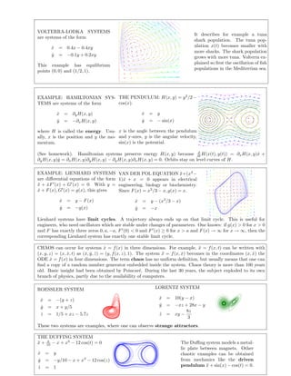 VOLTERRA-LODKA SYSTEMS
are systems of the form
˙x = 0.4x − 0.4xy
˙y = −0.1y + 0.2xy
This example has equilibrium
points (0, 0) and (1/2, 1).
It describes for example a tuna
shark population. The tuna pop-
ulation x(t) becomes smaller with
more sharks. The shark population
grows with more tuna. Volterra ex-
plained so ﬁrst the oscillation of ﬁsh
populations in the Mediterrian sea.
EXAMPLE: HAMILTONIAN SYS-
TEMS are systems of the form
˙x = ∂yH(x, y)
˙y = −∂xH(x, y)
where H is called the energy. Usu-
ally, x is the position and y the mo-
mentum.
THE PENDULUM: H(x, y) = y2
/2 −
cos(x).
˙x = y
˙y = − sin(x)
x is the angle between the pendulum
and y-axes, y is the angular velocity,
sin(x) is the potential.
(See homework). Hamiltonian systems preserve energy H(x, y) because d
dt H(x(t), y(t)) = ∂xH(x, y) ˙x +
∂yH(x, y) ˙y = ∂xH(x, y)∂yH(x, y) − ∂yH(x, y)∂xH(x, y) = 0. Orbits stay on level curves of H.
EXAMPLE: LIENHARD SYSTEMS
are diﬀerential equations of the form
¨x + ˙xF (x) + G (x) = 0. With y =
˙x + F(x), G (x) = g(x), this gives
˙x = y − F(x)
˙y = −g(x)
VAN DER POL EQUATION ¨x+(x2
−
1) ˙x + x = 0 appears in electrical
engineering, biology or biochemistry.
Since F(x) = x3
/3 − x, g(x) = x.
˙x = y − (x3
/3 − x)
˙y = −x
Lienhard systems have limit cycles. A trajectory always ends up on that limit cycle. This is useful for
engineers, who need oscillators which are stable under changes of parameters. One knows: if g(x) > 0 for x > 0
and F has exactly three zeros 0, a, −a, F (0) < 0 and F (x) ≥ 0 for x > a and F(x) → ∞ for x → ∞, then the
corresponding Lienhard system has exactly one stable limit cycle.
CHAOS can occur for systems ˙x = f(x) in three dimensions. For example, ¨x = f(x, t) can be written with
(x, y, z) = (x, ˙x, t) as ( ˙x, ˙y, ˙z) = (y, f(x, z), 1). The system ¨x = f(x, ˙x) becomes in the coordinates (x, ˙x) the
ODE ˙x = f(x) in four dimensions. The term chaos has no uniform deﬁnition, but usually means that one can
ﬁnd a copy of a random number generator embedded inside the system. Chaos theory is more than 100 years
old. Basic insight had been obtained by Poincar´e. During the last 30 years, the subject exploded to its own
branch of physics, partly due to the availability of computers.
ROESSLER SYSTEM
˙x = −(y + z)
˙y = x + y/5
˙z = 1/5 + xz − 5.7z
LORENTZ SYSTEM
˙x = 10(y − x)
˙y = −xz + 28x − y
˙z = xy −
8z
3
These two systems are examples, where one can observe strange attractors.
THE DUFFING SYSTEM
¨x + ˙x
10 − x + x3
− 12 cos(t) = 0
˙x = y
˙y = −y/10 − x + x3
− 12 cos(z)
˙z = 1
The Duﬃng system models a metal-
lic plate between magnets. Other
chaotic examples can be obtained
from mechanics like the driven
pendulum ¨x + sin(x) − cos(t) = 0.
 