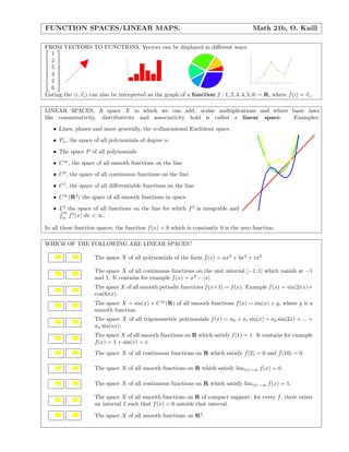 FUNCTION SPACES/LINEAR MAPS, Math 21b, O. Knill
FROM VECTORS TO FUNCTIONS. Vectors can be displayed in diﬀerent ways:







1
2
5
3
2
6







 1 2 3 4 5 6
1
2
3
4
5
6
1
2
3
4
5
6
1 2 3 4 5 6
1
2
3
4
5
6
Listing the (i, vi) can also be interpreted as the graph of a function f : 1, 2, 3, 4, 5, 6 → R, where f(i) = vi.
LINEAR SPACES. A space X in which we can add, scalar multiplications and where basic laws
like commutativity, distributivity and associativity hold is called a linear space. Examples:
• Lines, planes and more generally, the n-dimensional Euclidean space.
• Pn, the space of all polynomials of degree n.
• The space P of all polynomials.
• C∞
, the space of all smooth functions on the line
• C0
, the space of all continuous functions on the line.
• C1
, the space of all diﬀerentiable functions on the line.
• C∞
(R3
) the space of all smooth functions in space.
• L2
the space of all functions on the line for which f2
is integrable and
∞
∞
f2
(x) dx < ∞.
In all these function spaces, the function f(x) = 0 which is constantly 0 is the zero function.
WHICH OF THE FOLLOWING ARE LINEAR SPACES?
The space X of all polynomials of the form f(x) = ax3
+ bx4
+ cx5
The space X of all continuous functions on the unit interval [−1, 1] which vanish at −1
and 1. It contains for example f(x) = x2
− |x|.
The space X of all smooth periodic functions f(x+1) = f(x). Example f(x) = sin(2πx)+
cos(6πx).
The space X = sin(x) + C∞
(R) of all smooth functions f(x) = sin(x) + g, where g is a
smooth function.
The space X of all trigonometric polynomials f(x) = a0 + a1 sin(x) + a2 sin(2x) + ... +
an sin(nx).
The space X of all smooth functions on R which satisfy f(1) = 1. It contains for example
f(x) = 1 + sin(x) + x.
The space X of all continuous functions on R which satisfy f(2) = 0 and f(10) = 0.
The space X of all smooth functions on R which satisfy lim|x|→∞ f(x) = 0.
The space X of all continuous functions on R which satisfy lim|x|→∞ f(x) = 1.
The space X of all smooth functions on R of compact support: for every f, there exists
an interval I such that f(x) = 0 outside that interval.
The space X of all smooth functions on R2
.
 