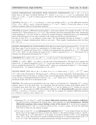 DIFFERENTIAL EQUATIONS, Math 21b, O. Knill
LINEAR DIFFERENTIAL EQUATIONS WITH CONSTANT COEFFICIENTS. Df = Tf = f is a
linear map on the space of smooth functions C∞
. If p(x) = a0 + a1x + ... + anxn
is a polynomial, then
p(D) = a0 + a1D + ... + anDn
is a linear map on C∞
(R) too. We will see here how to ﬁnd the general solution
of p(D)f = g.
EXAMPLE. For p(x) = x2
− x + 6 and g(x) = cos(x) the problem p(D)f = g is the diﬀerential equation
f (x) − f (x) − 6f(x) = cos(x). It has the solution c1e−2x
+ c2e3x
− (sin(x) + 7 cos(x))/50, where c1, c2 are
arbitrary constants. How do we ﬁnd these solutions?
THE IDEA. In general, a diﬀerential equation p(D)f = g has many solution. For example, for p(D) = D3
, the
equation D3
f = 0 has solutions (c0 +c1x+c2x2
). The constants come from integrating three times. Integrating
means applying D−1
but since D has as a kernel the constant functions, integration gives a one dimensional
space of anti-derivatives (we can add a constant to the result and still have an anti-derivative).
In order to solve D3
f = g, we integrate g three times. We will generalize this idea by writing T = p(D)
as a product of simpler transformations which we can invert. These simpler transformations have the form
(D − λ)f = g.
FINDING THE KERNEL OF A POLYNOMIAL IN D. How do we ﬁnd a basis for the kernel of Tf = f +2f +f?
The linear map T can be written as a polynomial in D which means T = D2
− D − 2 = (D + 1)(D − 2).
The kernel of T contains the kernel of D − 2 which is one-dimensional and spanned by f1 = e2x
. The kernel
of T = (D − 2)(D + 1) also contains the kernel of D + 1 which is spanned by f2 = e−x
. The kernel of T is
therefore two dimensional and spanned by e2x
and e−x
.
THEOREM: If T = p(D) = Dn
+ an−1Dn−1
+ ... + a1D + a0 on C∞
then dim(ker(T)) = n.
PROOF. T = p(D) = (D − λj), where λj are the roots of the polynomial p. The kernel of T contains the
kernel of D − λj which is spanned by fj(t) = eλj t
. In the case when we have a factor (D − λj)k
of T, then we
have to consider the kernel of (D − λj)k
which is q(t)eλt
, where q is a polynomial of degree k − 1. For example,
the kernel of (D − 1)3
consists of all functions (a + bt + ct2
)et
.
SECOND PROOF. Write this as A˙g = 0, where A is a n × n matrix and g = f, ˙f, · · · , f(n−1)
T
, where
f(k)
= Dk
f is the k’th derivative. The linear map T = AD acts on vectors of functions. If all eigenvalues λj of
A are diﬀerent (they are the same λj as before), then A can be diagonalized. Solving the diagonal case BD = 0
is easy. It has a n dimensional kernel of vectors F = [f1, . . . , fn]T
, where fi(t) = t. If B = SAS−1
, and F is in
the kernel of BD, then SF is in the kernel of AD.
REMARK. The result can be generalized to the case, when aj are functions of x. Especially, Tf = g has a
solution, when T is of the above form. It is important that the function in front of the highest power Dn
is bounded away from 0 for all t. For example xDf(x) = ex
has no solution in C∞
, because we can not
integrate ex
/x. An example of a ODE with variable coeﬃcients is the Sturm-Liouville eigenvalue problem
T(f)(x) = a(x)f (x) + a (x)f (x) + q(x)f(x) = λf(x) like for example the Legendre diﬀerential equation
(1 − x2
)f (x) − 2xf (x) + n(n + 1)f(x) = 0.
BACKUP
• Equations Tf = 0, where T = p(D) form linear diﬀerential equations with constant coeﬃcients
for which we want to understand the solution space. Such equations are called homogeneous. Solving
diﬀerential equations often means ﬁnding a basis of the kernel of T. In the above example, a
general solution of f + 2f + f = 0 can be written as f(t) = a1f1(t) + a2f2(t). If we ﬁx two values like
f(0), f (0) or f(0), f(1), the solution is unique.
• If we want to solve Tf = g, an inhomogeneous equation then T −1
is not unique because we have a
kernel. If g is in the image of T there is at least one solution f. The general solution is then f + ker(T).
For example, for T = D2
, which has C∞
as its image, we can ﬁnd a solution to D2
f = t3
by integrating
twice: f(t) = t5
/20. The kernel of T consists of all linear functions at+b. The general solution to D2
= t3
is at + b + t5
/20. The integration constants parameterize actually the kernel of a linear map.
 