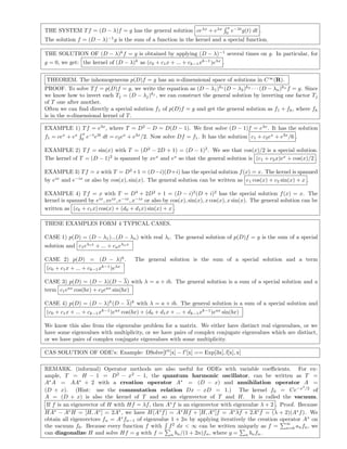 THE SYSTEM Tf = (D − λ)f = g has the general solution ceλx
+ eλx x
0
e−λt
g(t) dt .
The solution f = (D − λ)−1
g is the sum of a function in the kernel and a special function.
THE SOLUTION OF (D − λ)k
f = g is obtained by applying (D − λ)−1
several times on g. In particular, for
g = 0, we get: the kernel of (D − λ)k
as (c0 + c1x + ... + ck−1xk−1
)eλx
.
THEOREM. The inhomogeneous p(D)f = g has an n-dimensional space of solutions in C∞
(R).
PROOF. To solve Tf = p(D)f = g, we write the equation as (D − λ1)k1
(D − λ2)k2
· · · (D − λn)kn
f = g. Since
we know how to invert each Tj = (D − λj)kj
, we can construct the general solution by inverting one factor Tj
of T one after another.
Often we can ﬁnd directly a special solution f1 of p(D)f = g and get the general solution as f1 + fh, where fh
is in the n-dimensional kernel of T.
EXAMPLE 1) Tf = e3x
, where T = D2
− D = D(D − 1). We ﬁrst solve (D − 1)f = e3x
. It has the solution
f1 = cex
+ ex x
0
e−t
e3t
dt = c2ex
+ e3x
/2. Now solve Df = f1. It has the solution c1 + c2ex
+ e3x
/6 .
EXAMPLE 2) Tf = sin(x) with T = (D2
− 2D + 1) = (D − 1)2
. We see that cos(x)/2 is a special solution.
The kernel of T = (D − 1)2
is spanned by xex
and ex
so that the general solution is (c1 + c2x)ex
+ cos(x)/2 .
EXAMPLE 3) Tf = x with T = D2
+1 = (D−i)(D+i) has the special solution f(x) = x. The kernel is spanned
by eix
and e−ix
or also by cos(x), sin(x). The general solution can be written as c1 cos(x) + c2 sin(x) + x .
EXAMPLE 4) Tf = x with T = D4
+ 2D2
+ 1 = (D − i)2
(D + i)2
has the special solution f(x) = x. The
kernel is spanned by eix
, xeix
, e−ix
, x−ix
or also by cos(x), sin(x), x cos(x), x sin(x). The general solution can be
written as (c0 + c1x) cos(x) + (d0 + d1x) sin(x) + x .
THESE EXAMPLES FORM 4 TYPICAL CASES.
CASE 1) p(D) = (D − λ1)...(D − λn) with real λi. The general solution of p(D)f = g is the sum of a special
solution and c1eλ1x
+ ... + cneλnx
CASE 2) p(D) = (D − λ)k
. The general solution is the sum of a special solution and a term
(c0 + c1x + ... + ck−1xk−1
)eλx
CASE 3) p(D) = (D − λ)(D − λ) with λ = a + ib. The general solution is a sum of a special solution and a
term c1eax
cos(bx) + c2eax
sin(bx)
CASE 4) p(D) = (D − λ)k
(D − λ)k
with λ = a + ib. The general solution is a sum of a special solution and
(c0 + c1x + ... + ck−1xk−1
)eax
cos(bx) + (d0 + d1x + ... + dk−1xk−1
)eax
sin(bx)
We know this also from the eigenvalue problem for a matrix. We either have distinct real eigenvalues, or we
have some eigenvalues with multiplicity, or we have pairs of complex conjugate eigenvalues which are distinct,
or we have pairs of complex conjugate eigenvalues with some multiplicity.
CAS SOLUTION OF ODE’s: Example: DSolve[f [x] − f [x] == Exp[3x], f[x], x]
REMARK. (informal) Operator methods are also useful for ODEs with variable coeﬃcients. For ex-
ample, T = H − 1 = D2
− x2
− 1, the quantum harmonic oscillator, can be written as T =
A∗
A = AA∗
+ 2 with a creation operator A∗
= (D − x) and annihilation operator A =
(D + x). (Hint: use the commutation relation Dx − xD = 1.) The kernel f0 = Ce−x2
/2
of
A = (D + x) is also the kernel of T and so an eigenvector of T and H. It is called the vacuum.
If f is an eigenvector of H with Hf = λf, then A∗
f is an eigenvector with eigenvalue λ + 2 . Proof. Because
HA∗
− A∗
H = [H, A∗
] = 2A∗
, we have H(A∗
f) = A∗
Hf + [H, A∗
]f = A∗
λf + 2A∗
f = (λ + 2)(A∗
f). We
obtain all eigenvectors fn = A∗
fn−1 of eigenvalue 1 + 2n by applying iteratively the creation operator A∗
on
the vacuum f0. Because every function f with f2
dx < ∞ can be written uniquely as f =
∞
n=0 anfn, we
can diagonalize H and solve Hf = g with f = n bn/(1 + 2n)fn, where g = n bnfn.
 
