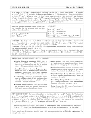FOURIER SERIES, Math 21b, O. Knill
HOW DOES IT WORK? Piecewise smooth functions f(x) on [−π, π] form a linear space. The numbers
ck = 1
2π
π
−π
f(x)e−ikx
dx are called the Fourier coeﬃcients of f. We can recover f from these coeﬃcients
by f(x) = k ckeikx
. When we write f = feven + fodd, where feven(x) = (f(x) + f(−x))/2 and fodd(x) =
((f(x) − f(−x))/2, then feven(x) = a0/
√
2 + k=1 ak cos(kx) and fodd(x) =
∞
k=1 bk sin(kx). The sum of the
cos-series for feven and the sin-series for fodd up gives the real Fourier series of f. Those coeﬃcients are
ak = 1
π
π
−π
f(x) cos(kx) dx, a0 = 1
π
π
−π
f(x)/
√
2 dx, bk = 1
π
π
−π
f(x) sin(kx) dx.
While the complex expansion is more elegant, the
real expansion has the advantage that one does
not leave the real numbers.
ck = 1
2π
π
−π
f(x)e−ikx
dx.
f(x) =
∞
k=−∞ ckeikx
.
SUMMARY.
a0 = 1
π
π
−π
f(x)/
√
2 dx
ak = 1
π
π
−π
f(x) cos(kx) dx
bk = 1
π
π
−π
f(x) sin(kx) dx
f(x) = a0√
2
+
∞
k=1 ak cos(kx) +
∞
k=1 bk sin(kx)
EXAMPLE 1. Let f(x) = x on [−π, π]. This is an odd function (f(−x)+f(x) = 0) so that it has a sin series: with
bk = 1
π
π
−π
x sin(kx) dx = 1
π (x cos(kx)/k + sin(kx)/k2
|π
−π) = 2(−1)k+1
/k we get x =
∞
k=1 2(−1)k+1
k sin(kx).
For example, π/2 = 2(1 − 1/3 + 1/5 − 1/7...) a formula of Leibnitz.
EXAMPLE 2. Let f(x) = cos(x)+1/7 cos(5x). This trigonometric polynomial is already the Fourier series.
The nonzero coeﬃcients are a1 = 1, a5 = 1/7.
EXAMPLE 3. Let f(x) = |x| on [−π, π]. This is an even function f(−x) − f(x) = 0 so that it has a cos
series: with a0 = 1/(2
√
2), ak = 1
π
π
−π
|x| cos(kx) dx = 2
π
π
0
x cos(kx) dx = 2
π (+x sin(kx)/k + cos(kx)/k2
|π
0 ) =
2
π ((−1)k
− 1)/k2
for k > 0.
WHERE ARE FOURIER SERIES USEFUL? Examples:
• Partial diﬀerential equations. PDE’s like ¨u =
c2
u become ODE’s: ¨uk = c2
k2
uk can be solved
as uk(t) = ak sin(ckt)uk(0) and lead to solutions
u(t, x) = k
ak sin(ckt) sin(kx) of the PDE.
• Sound Coeﬃcients ak form the frequency spec-
trum of a sound f. Filters suppress frequencies,
equalizers transform the Fourier space, compres-
sors (i.e.MP3) select frequencies relevant to the ear.
• Analysis: k
ak sin(kx) = f(x) give explicit expres-
sions for sums which would be hard to evaluate other-
wise. The Leibnitz sum π/4 = 1−1/3+1/5−1/7+...
(Example 1 above) is an example.
• Number theory: Example: if α is irrational, then
the fact that nα (mod1) are uniformly distributed in
[0, 1] can be understood with Fourier theory.
• Chaos theory: Quite many notions in Chaos the-
ory can be deﬁned or analyzed using Fourier theory.
Examples are mixing properties or ergodicity.
• Quantum dynamics: Transport properties of mate-
rials are related to spectral questions for their Hamil-
tonians. The relation is given by Fourier theory.
• Crystallography: X ray Diﬀraction patterns of
a crystal, analyzed using Fourier theory reveal the
structure of the crystal.
• Probability theory: The Fourier transform χX =
E[eiX
] of a random variable is called characteristic
function. Independent case: χx+y = χxχy.
• Image formats: like JPG compress by cutting irrel-
evant parts in Fourier space.
WHY DOES IT WORK? One has a dot product on functions with f · g = 1
2π
π
−π
f(x)g(x) dx. The functions
ek = eikx
serve as basis vectors. As in Euclidean space, where v · ek = vk is the k’th coordinate of v,
the Fourier coeﬃcient ck = ek · f = 1
2π
π
−π
e−ikx
f(x) dx is the k-th coordinate of f. In the same way as
we wrote v = k vkek in Euclidean space, we have f(x) = k ckek(x). The vectors ek are orthonormal:
1
2π
π
−π
ek(x)em(x) dx = 1
2π
π
−π
e(m−k)ix
dx which is zero for m = k and 1 for m = k.
Also the functions 1/
√
2, sin(nx), cos(nx) form an orthonormal basis with respect to the dot product
(f, g) = 1
π
π
−π
f(x)g(x) dx. The Fourier coeﬃcients a0, an, bn are the coordinates of f in that basis.
Fourier basis is not the only one. An other basis which has many applications are Wavelet expansions. The
principle is the same.
 