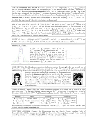 LENGTH, DISTANCE AND ANGLE. With a dot product, one has a length ||f||2
= f · f = 1
2π
π
−π
|f(x)|2
dx
and can measure distances between two functions as ||f − g|| and angles between functions f, g by cos(α) =
f·g/(||f||||g||). Functions are called orthogonal if (f, g) = f·g = 0. For example, an even function f and an odd
function g are orthogonal. The functions einx
form an orthonormal family. The vectors
√
2 cos(kx),
√
2 sin(kx)
form an orthonormal family, cos(kx) is in the linear space of even functions and sin(kx) in the linear space of
odd functions. If we work with sin or cos Fourier series, we use the dot product f · g = 1
π
π
−π
f(x)g(x) dx
for which the functions 1/
√
2, cos(kx), sin(kx) are orthonormal.
REWRITING THE DOT PRODUCT. If f(x) = k ckeikx
and g(x) = k dkeikx
, then 1
2π
π
−π
f(x)g(x) dx =
1
2π k,m cke−ikx
dmeimx
= k ckdk. The dot product is the sum of the product of the coordinates as in
ﬁnite dimensions. If f and g are even, then f = f0/
√
2 +
∞
k=1 fk cos(kx), g = g0/
√
2 + k gk cos(kx) and
1
π
π
π
f(x)g(x) dx =
∞
k=0 fkgk. If f and g are odd, and f = k fk sin(kx), g =
∞
k=1 gk sin(kx) then
(f, g) = f · g =
∞
k=1 fkgk. Especially the Perseval equality 1
π
π
−π
|f(x)|2
=
∞
k=1 f2
k holds. It can be useful
also to ﬁnd closed formulas for the sum of some series.
EXAMPLE. f(x) = x = 2(sin(x) − sin(2x)/2 + sin(3x)/3 − sin(4x)/4 + ... has coeﬃcients fk = 2(−1)k+1
/k and
so 4(1 + 1/4 + 1/9 + ...) = 1
π
π
−π
x2
dx = 2π2
/3 or 1 + 1/4 + 1/9 + 1/16 + 1/25 + ....) = π2
/6 .
APPROXIMATIONS.
-3 -2 -1 1 2 3
-0.2
0.2
0.4
0.6
0.8
1
1.2
If f(x) = k bk cos(kx), then fn(x) =
n
k=1 bk cos(kx) is an approximation to f. Be-
cause ||f − fk||2
=
∞
k=n+1 b2
k goes to zero, the
graphs of the functions fn come for large n close to
the graph of the function f. The picture to the left
shows an approximation of a piecewise continuous
even function, the right hand side the values of the
coeﬃcients ak = 1
π
π
−π
f(x) cos(kx) dx.
2 4 6 8 10 12
-0.1
0.1
0.2
0.3
0.4
SOME HISTORY. The Greeks approximation of planetary motion through epicycles was an early use of
Fourier theory: z(t) = eit
is a circle (Aristarchus system), z(t) = eit
+ eint
is an epicycle (Ptolemaeus system),
18’th century Mathematicians like Euler, Lagrange, Bernoulli knew experimentally that Fourier series worked.
Fourier’s (picture left) claim of the convergence of the series was con-
ﬁrmed in the 19’th century by Cauchy and Dirichlet. For continuous
functions the sum does not need to converge everywhere. However, as
the 19 year old Fej´er (picture right) demonstrated in his theses in 1900,
the coeﬃcients still determine the function
n−1
k=−(n−1)
n−|k|
n fkeikx
→
f(x) for n → ∞ if f is continuous and f(−π) = f(π). Partial diﬀer-
ential equations, i.e. the theory of heat had sparked early research
in Fourier theory.
OTHER FOURIER TRANSFORMS. On a ﬁnite interval one obtains a series, on the line an integral, on ﬁnite
sets, ﬁnite sums. The discrete Fourier transformation (DFT) is important for applications. It can be
determined eﬃciently by the (FFT=Fast Fourier transform) found in 1965, reducing the n2
steps to n log(n).
Domain Name Synthesis Coeﬃcients
T = [−π, π) Fourier series f(x) = k
ˆfkeikx ˆfk = 1
2π
π
−π
f(x)e−ikx
dx.
R = (−∞, ∞)) Fourier transforms f(x) =
∞
∞
ˆf(k)eikx
dx ˆf(k) = 1
2π
∞
∞
ˆf(k)e−ikx
dx
Zn = {1, .., n} DFT fm =
n
k=1
ˆfkeimk2π/n ˆfk = 1
n
n
m=1 fme−ikm2π/n
All these transformations can be deﬁned in dimension d. Then k = (k1, ..., kd) etc. are vectors. 2D DFT is for
example useful in image manipulation.
COMPUTER ALGEBRA. Packages like Mathematica have the discrete Fourier transform built in
Fourier[{0.3, 0.4, 0.5}] for example, gives the DFT of a three vector. You can perform a simple Fourier analysis
yourself by listening to a sound like Play[Sin[2000 ∗ x ∗ Floor[7 ∗ x]/12], {x, 0, 20}] ...
 