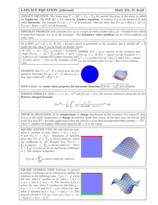 LAPLACE EQUATION (informal) Math 21b, O. Knill
LAPLACE EQUATION. The linear map T → ∆T = Txx + Tyy for smooth functions in the plane is called
the Laplacian. The PDE ∆T = 0 is called the Laplace equation. A solution T is in the kernel of ∆ and
called harmonic. For example T(x, y) = x2
− y2
is harmonic. One can show that T(x, y) = Re((x + iy)n
or
T(x, y) = Im((x + iy)n
) are all harmonic.
DIRICHLET PROBLEM: ﬁnd a function T(x, y) on a region Ω which satisﬁes ∆T(x, y) = 0 inside Ω and which
is prescribed function f(x, y) at the boundary. This boundary value problem can be solved explicitly in
many cases.
IN A DISC. {x2
+ y2
≤ 1}. If f(t) = T(cos(t), sin(t)) is prescribed on the boundary and T satisﬁes ∆T = 0
inside the disc, then T can be found via Fourier theory:
If f(t) = a0 +
∞
n=1 an cos(nt) + bn sin(nt),
then T(x, y) = a0 + n anRe((x + iy)n
) +
bnIm((x+iy)n
) satisﬁes the Laplace equation and
T(cos(t), sin(t)) = f(t) on the boundary of the
disc.
PROOF. If f = a0 is constant on the boundary then
T(x, y) = a. If f(t) = sin(nt) on the boundary z =
eit
= x+iy then T(x, y) = Im(zn
) and if f(t) = cos(nt)
on the boundary then T(x, y) = Re(zn
) is a solution.
EXAMPLE. Re(z2
) = x2
− y2
+ i(2xy) gives the two
harmonic functions f(x, y) = x2
− y2
and g(x, y) =
2xy: they satisfy (∂2
x + ∂2
y)f = 0.
ESPECIALLY: the mean value property for harmonic functions T(0, 0) = 1
2
2π
0
f(t) dt holds.
POISSON FORMULA: With z = x + iy = reiθ
and T(x, y) = f(z), the general solution is given also by the
Poisson integral formula:
f(reiθ
) =
1
2π
2π
0
1 − r2
r2 − 2r cos(θ − φ) + 1
f(eiφ
) dφ .
PHYSICAL RELEVANCE. If the temperature or charge distribution on the boundary of a region Ω, then
T(x, y) is the stable temperature or charge distribution inside that region. In the later case, the electric ﬁeld
inside Ω is then U. An other application is that the velocity v of an ideal incompressible ﬂuid satisﬁes v = U,
where U satisﬁes the Laplace diﬀerential equation ∆U = 0 in the region.
SQUARE, SPECIAL CASE. We solve ﬁrst the case,
when T vanishes on three sides x = 0, x = π, y =
0 and T(x, π) = f(x). Separation of variables
gives then T(x, y) = n an sin(nx) sinh(ny), where
the coeﬃcients an are obtained from T(x, π) =
n bn sin(nx) = n an sin(nx) sinh(nπ), where
bn = 2
π
π
0 f(x) sin(nx) dx are the Fourier coeﬃcients
of f. The solution is therefore
Tf (x, y) =
∞
n=1
bn sin(nx) sinh(ny)/ sinh(nπ)
SQUARE GENERAL CASE Solutions to general
boundary conditions can be obtained by adding the
solutions in the following cases: Tf (x, π − y) solves
the case, when T vanishes on the sides x = 0, x =
π, y = π and is f on y = 0. The function Tf (y, x)
solves the case, when T vanishes on the sides y =
0, y = π, x = 0 and Tf (π − y, x) solves the case,
when T vanishes on y = 0, y = π and x = π. The
general solution is T(x, y) = Tf (x, y) + Tg(x, π − y)
+Th(y, x) + Tk(π − y, x)
 