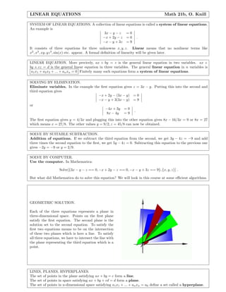 LINEAR EQUATIONS Math 21b, O. Knill
SYSTEM OF LINEAR EQUATIONS. A collection of linear equations is called a system of linear equations.
An example is
3x − y − z = 0
−x + 2y − z = 0
−x − y + 3z = 9
.
It consists of three equations for three unknowns x, y, z. Linear means that no nonlinear terms like
x2
, x3
, xy, yz3
, sin(x) etc. appear. A formal deﬁnition of linearity will be given later.
LINEAR EQUATION. More precicely, ax + by = c is the general linear equation in two variables. ax +
by + cz = d is the general linear equation in three variables. The general linear equation in n variables is
a1x1 + a2x2 + ... + anxn = 0 Finitely many such equations form a system of linear equations.
SOLVING BY ELIMINATION.
Eliminate variables. In the example the ﬁrst equation gives z = 3x − y. Putting this into the second and
third equation gives
−x + 2y − (3x − y) = 0
−x − y + 3(3x − y) = 9
or
−4x + 3y = 0
8x − 4y = 9
.
The ﬁrst equation gives y = 4/3x and plugging this into the other equation gives 8x − 16/3x = 9 or 8x = 27
which means x = 27/8. The other values y = 9/2, z = 45/8 can now be obtained.
SOLVE BY SUITABLE SUBTRACTION.
Addition of equations. If we subtract the third equation from the second, we get 3y − 4z = −9 and add
three times the second equation to the ﬁrst, we get 5y − 4z = 0. Subtracting this equation to the previous one
gives −2y = −9 or y = 2/9.
SOLVE BY COMPUTER.
Use the computer. In Mathematica:
Solve[{3x − y − z == 0, −x + 2y − z == 0, −x − y + 3z == 9}, {x, y, z}] .
But what did Mathematica do to solve this equation? We will look in this course at some eﬃcient algorithms.
GEOMETRIC SOLUTION.
Each of the three equations represents a plane in
three-dimensional space. Points on the ﬁrst plane
satisfy the ﬁrst equation. The second plane is the
solution set to the second equation. To satisfy the
ﬁrst two equations means to be on the intersection
of these two planes which is here a line. To satisfy
all three equations, we have to intersect the line with
the plane representing the third equation which is a
point.
LINES, PLANES, HYPERPLANES.
The set of points in the plane satisfying ax + by = c form a line.
The set of points in space satisfying ax + by + cd = d form a plane.
The set of points in n-dimensional space satisfying a1x1 + ... + anxn = a0 deﬁne a set called a hyperplane.
 