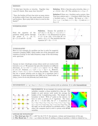 RIDDLES:
”15 kids have bicycles or tricycles. Together they
count 37 wheels. How many have bicycles?”
Solution. With x bicycles and y tricycles, then x +
y = 15, 2x + 3y = 37. The solution is x = 8, y = 7.
”Tom, the brother of Carry has twice as many sisters
as brothers while Carry has equal number of systers
and brothers. How many kids is there in total in this
family?”
Solution If there are x brothers and y systers, then
Tom has y sisters and x−1 brothers while Carry has
x brothers and y − 1 sisters. We know y = 2(x −
1), x = y − 1 so that x + 1 = 2(x − 1) and so x =
3, y = 4.
INTERPOLATION.
Find the equation of the
parabola which passes through
the points P = (0, −1),
Q = (1, 4) and R = (2, 13).
Solution. Assume the parabola is
ax2
+bx+c = 0. So, c = −1, a+b+c =
4, 4a+2b+c = 13. Elimination of c gives
a + b = 5, 4a + 2b = 14 so that 2b = 6
and b = 3, a = 2. The parabola has the
equation 2x2
+ 3x − 1 = 0
TOMOGRAPHY
Here is a toy example of a problem one has to solve for magnetic
resonance imaging (MRI), which makes use of the absorption and
emission of energy in the radio frequency range of the electromag-
netic spectrum.
Assume we have 4 hydrogen atoms whose nuclei are excited with
intensity a, b, c, d. We measure the spin echo intensity in 4 diﬀerent
directions. 3 = a + b,7 = c + d,5 = a + c and 5 = b + d. What
is a, b, c, d? Solution: a = 2, b = 1, c = 3, d = 4. However,
also a = 0, b = 3, c = 5, d = 2 solves the problem. This system
has not a unique solution even so there are 4 equations and 4
unknowns. A good introduction into MRI can be found online at
(http://www.cis.rit.edu/htbooks/mri/inside.htm).
o
p
q r
a b
c d
INCONSISTENT. x − y = 4, y + z = 5, x + z = 6 is a system with no solutions. It is called inconsistent.
x11 x12
x21 x22
a11 a12 a13 a14
a21 a24
a31 a34
a41 a42 a43 a44
EQUILIBRIUM. As an example of a system with many
variables, consider a drum modeled by a ﬁne net. The
heights at each interior node needs the average the
heights of the 4 neighboring nodes. The height at the
boundary is ﬁxed. With n2
nodes in the interior, we
have to solve a system of n2
equations. For exam-
ple, for n = 2 (see left), the n2
= 4 equations are
x11 = a21 + a12 + x21 + x12, x12 = x11 + x13 + x22 + x22,
x21 = x31+x11+x22+a43, x22 = x12+x21+a43+a34. To
the right, we see the solution to a problem with n = 300,
where the computer had to solve a system with 90 000
variables.
LINEAR OR NONLINEAR?
a) The ideal gas law PV = nKT for the P, V, T, the pressure, volume and temperature of the gas.
b) The Hook law F = k(x − x0) relates the force F pulling a string at position x which is relaxed at x0.
 