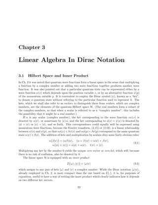 Chapter 3
Linear Algebra In Dirac Notation
3.1 Hilbert Space and Inner Product
In Ch. 2 it was noted that quantum wave functions form a linear space in the sense that multiplying
a function by a complex number or adding two wave functions together produces another wave
function. It was also pointed out that a particular quantum state can be represented either by a
wave function ψ(x) which depends upon the position variable x, or by an alternative function ˆψ(p)
of the momentum variable p. It is convenient to employ the Dirac symbol |ψ , known as a “ket”,
to denote a quantum state without referring to the particular function used to represent it. The
kets, which we shall also refer to as vectors to distinguish them from scalars, which are complex
numbers, are the elements of the quantum Hilbert space H. (The real numbers form a subset of
the complex numbers, so that when a scalar is referred to as a “complex number”, this includes
the possibility that it might be a real number.)
If α is any scalar (complex number), the ket corresponding to the wave function αψ(x) is
denoted by α|ψ , or sometimes by |ψ α, and the ket corresponding to φ(x) + ψ(x) is denoted by
|φ + |ψ or |ψ + |φ , and so forth. This correspondence could equally well be expressed using
momentum wave functions, because the Fourier transform, (2.15) or (2.16), is a linear relationship
between ψ(x) and ˆψ(p), so that αφ(x)+βψ(x) and α ˆφ(p)+β ˆψ(p) correspond to the same quantum
state α|ψ +β|φ . The addition of kets and multiplication by scalars obey some fairly obvious rules:
α β|ψ = (αβ)|ψ , (α + β)|ψ = α|ψ + β|ψ ,
α |φ + |ψ = α|φ + α|ψ , 1|ψ = |ψ .
(3.1)
Multiplying any ket by the number 0 yields the unique zero vector or zero ket, which will, because
there is no risk of confusion, also be denoted by 0.
The linear space H is equipped with an inner product
I |ω , |ψ = ω|ψ (3.2)
which assigns to any pair of kets |ω and |ψ a complex number. While the Dirac notation ω|ψ ,
already employed in Ch. 2, is more compact than the one based on I , , it is, for purposes of
exposition, useful to have a way of writing the inner product which clearly indicates how it depends
on two diﬀerent ket vectors.
23
 