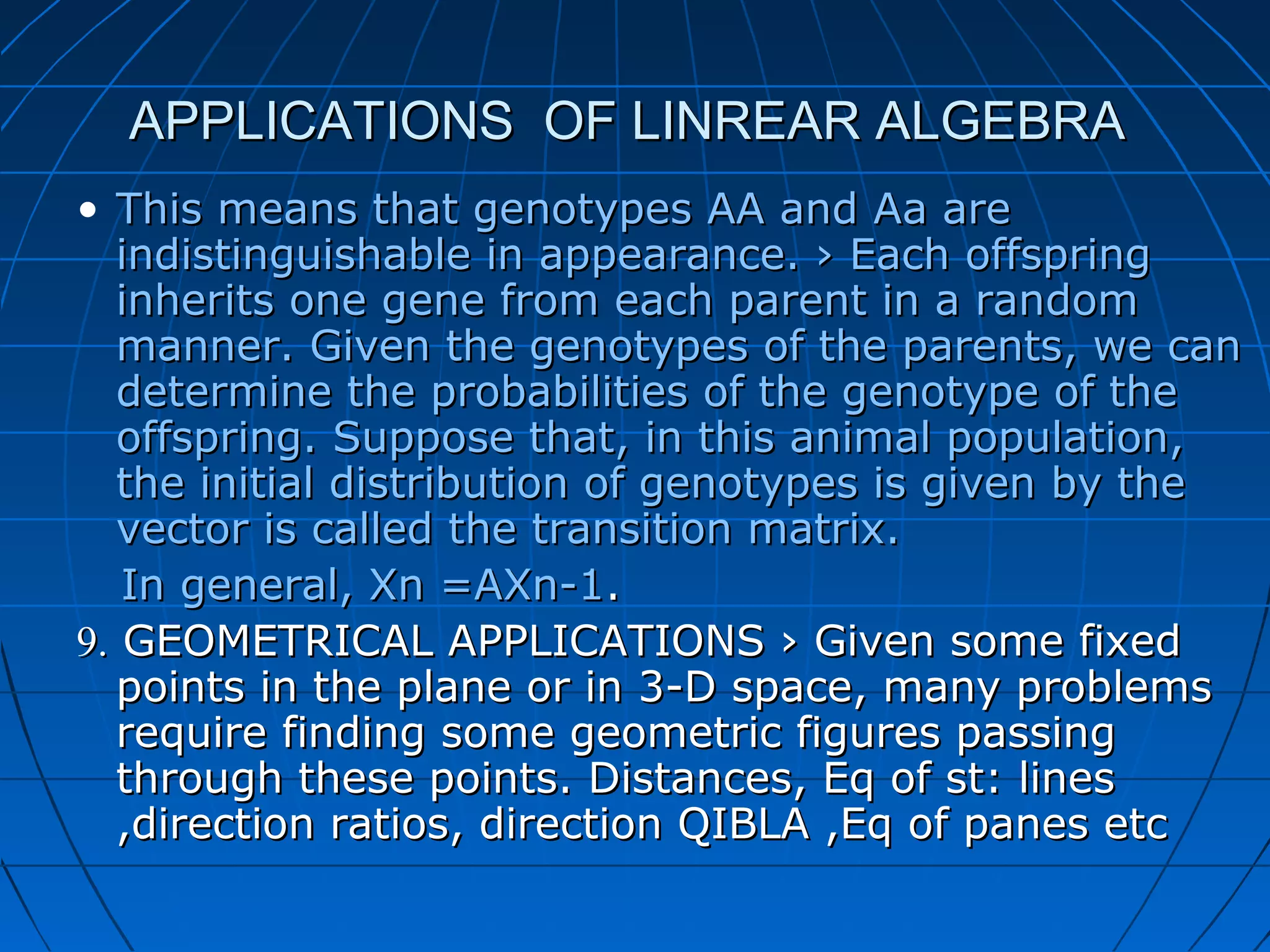 APPLICATIONS OF LINREAR ALGEBRAAPPLICATIONS OF LINREAR ALGEBRA
• This means that genotypes AA and Aa areThis means that genotypes AA and Aa are
indistinguishable in appearance. › Each offspringindistinguishable in appearance. › Each offspring
inherits one gene from each parent in a randominherits one gene from each parent in a random
manner. Given the genotypes of the parents, we canmanner. Given the genotypes of the parents, we can
determine the probabilities of the genotype of thedetermine the probabilities of the genotype of the
offspring. Suppose that, in this animal population,offspring. Suppose that, in this animal population,
the initial distribution of genotypes is given by thethe initial distribution of genotypes is given by the
vector is called the transition matrix.vector is called the transition matrix.
In general, Xn =AXn-1In general, Xn =AXn-1..
9.9. GEOMETRICAL APPLICATIONS › Given some fixedGEOMETRICAL APPLICATIONS › Given some fixed
points in the plane or in 3-D space, many problemspoints in the plane or in 3-D space, many problems
require finding some geometric figures passingrequire finding some geometric figures passing
through these points. Distances, Eq of st: linesthrough these points. Distances, Eq of st: lines
,direction ratios, direction QIBLA ,Eq of panes etc,direction ratios, direction QIBLA ,Eq of panes etc
 