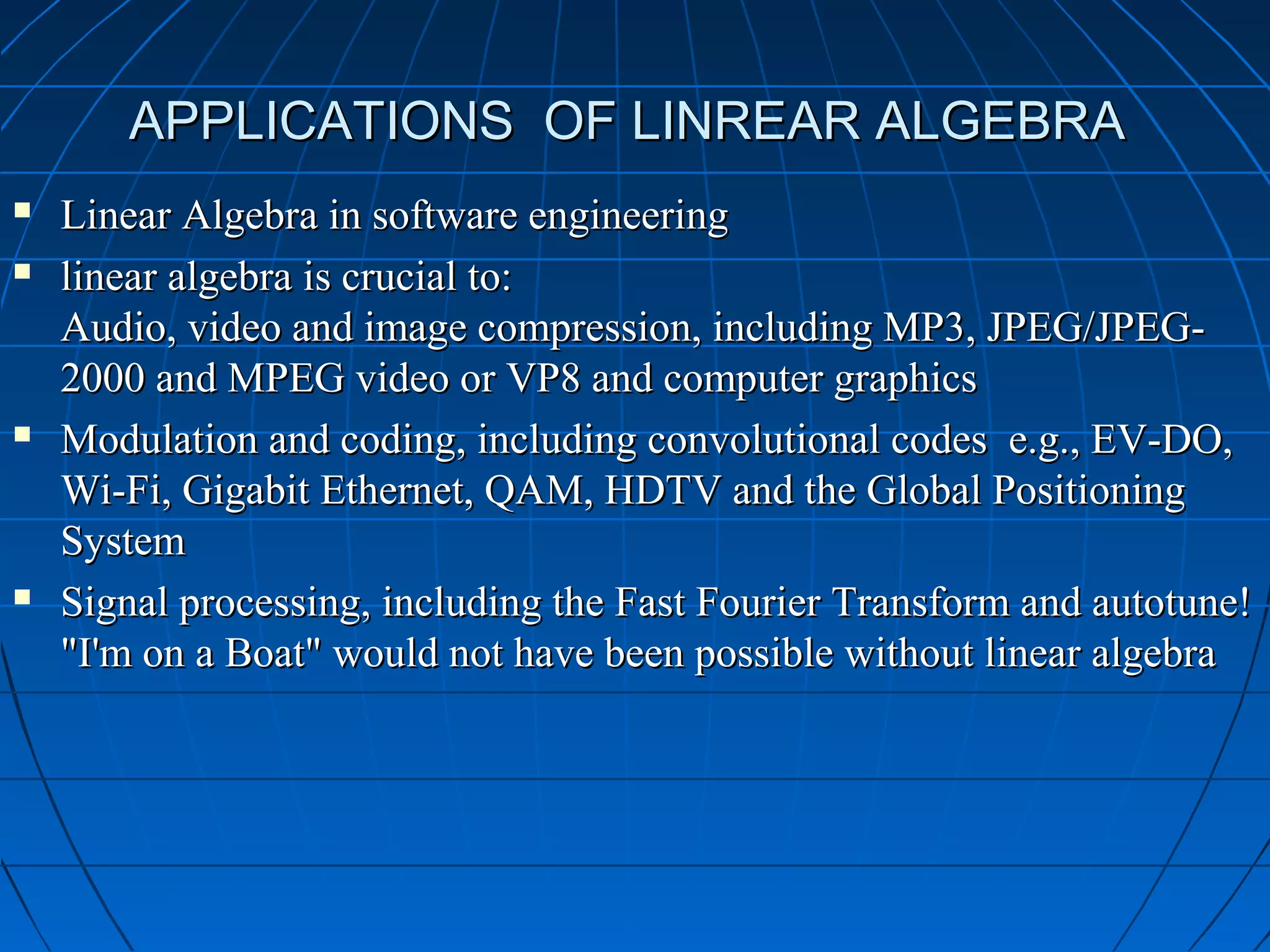 APPLICATIONS OF LINREAR ALGEBRAAPPLICATIONS OF LINREAR ALGEBRA
 Linear Algebra in software engineeringLinear Algebra in software engineering
 linear algebra is crucial to:linear algebra is crucial to:
Audio, video and image compression, including MP3, JPEG/JPEG-Audio, video and image compression, including MP3, JPEG/JPEG-
2000 and MPEG video or VP8 and computer graphics2000 and MPEG video or VP8 and computer graphics
 Modulation and coding, including convolutional codes e.g., EV-DO,Modulation and coding, including convolutional codes e.g., EV-DO,
Wi-Fi, Gigabit Ethernet, QAM, HDTV and the Global PositioningWi-Fi, Gigabit Ethernet, QAM, HDTV and the Global Positioning
SystemSystem
 Signal processing, including the Fast Fourier Transform and autotune!Signal processing, including the Fast Fourier Transform and autotune!
"I'm on a Boat" would not have been possible without linear algebra"I'm on a Boat" would not have been possible without linear algebra
 