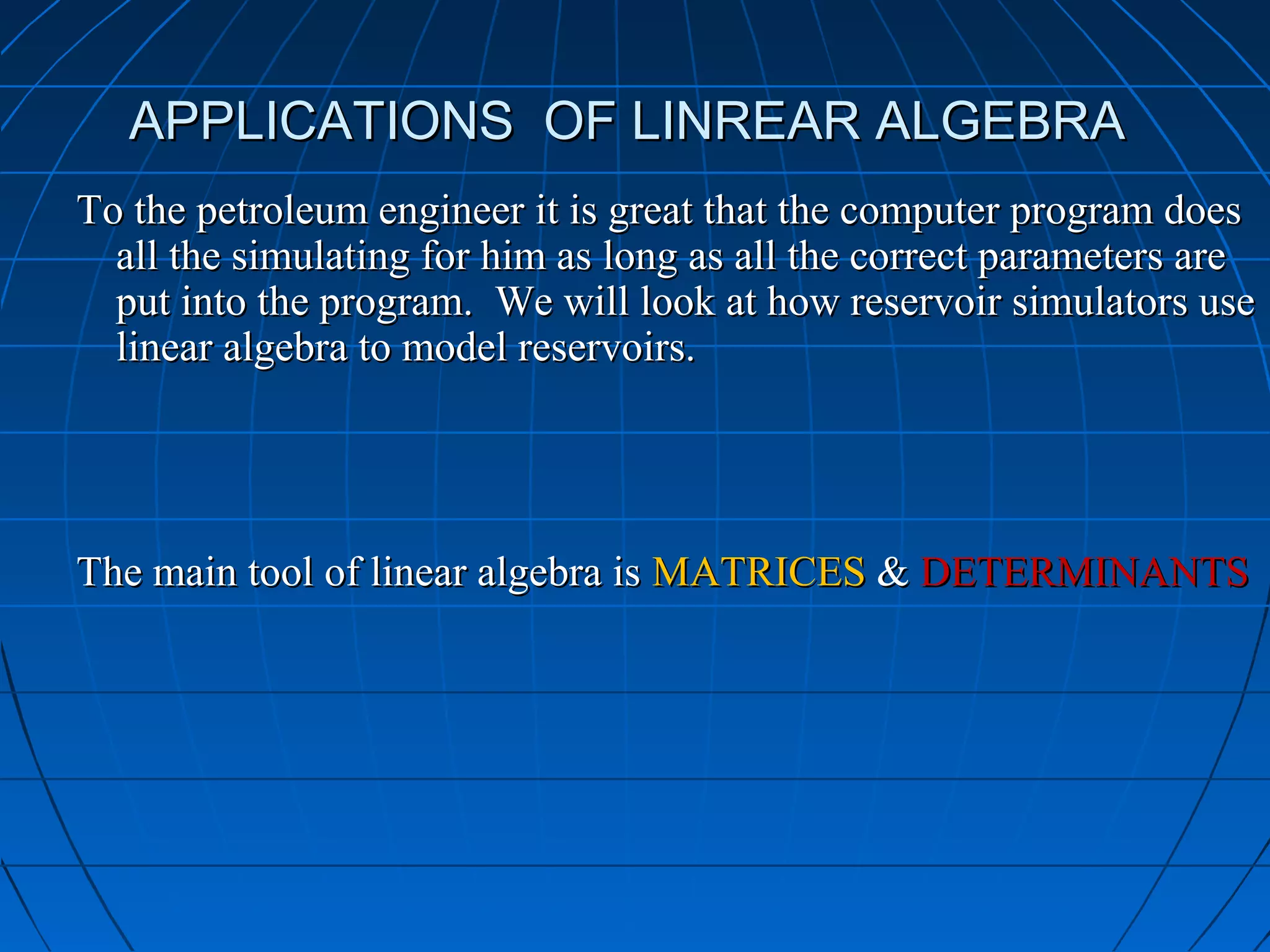 APPLICATIONS OF LINREAR ALGEBRAAPPLICATIONS OF LINREAR ALGEBRA
To the petroleum engineer it is great that the computer program doesTo the petroleum engineer it is great that the computer program does
all the simulating for him as long as all the correct parameters areall the simulating for him as long as all the correct parameters are
put into the program. We will look at how reservoir simulators useput into the program. We will look at how reservoir simulators use
linear algebra to model reservoirs.linear algebra to model reservoirs.
The main tool of linear algebra isThe main tool of linear algebra is MATRICESMATRICES && DETERMINANTSDETERMINANTS
 