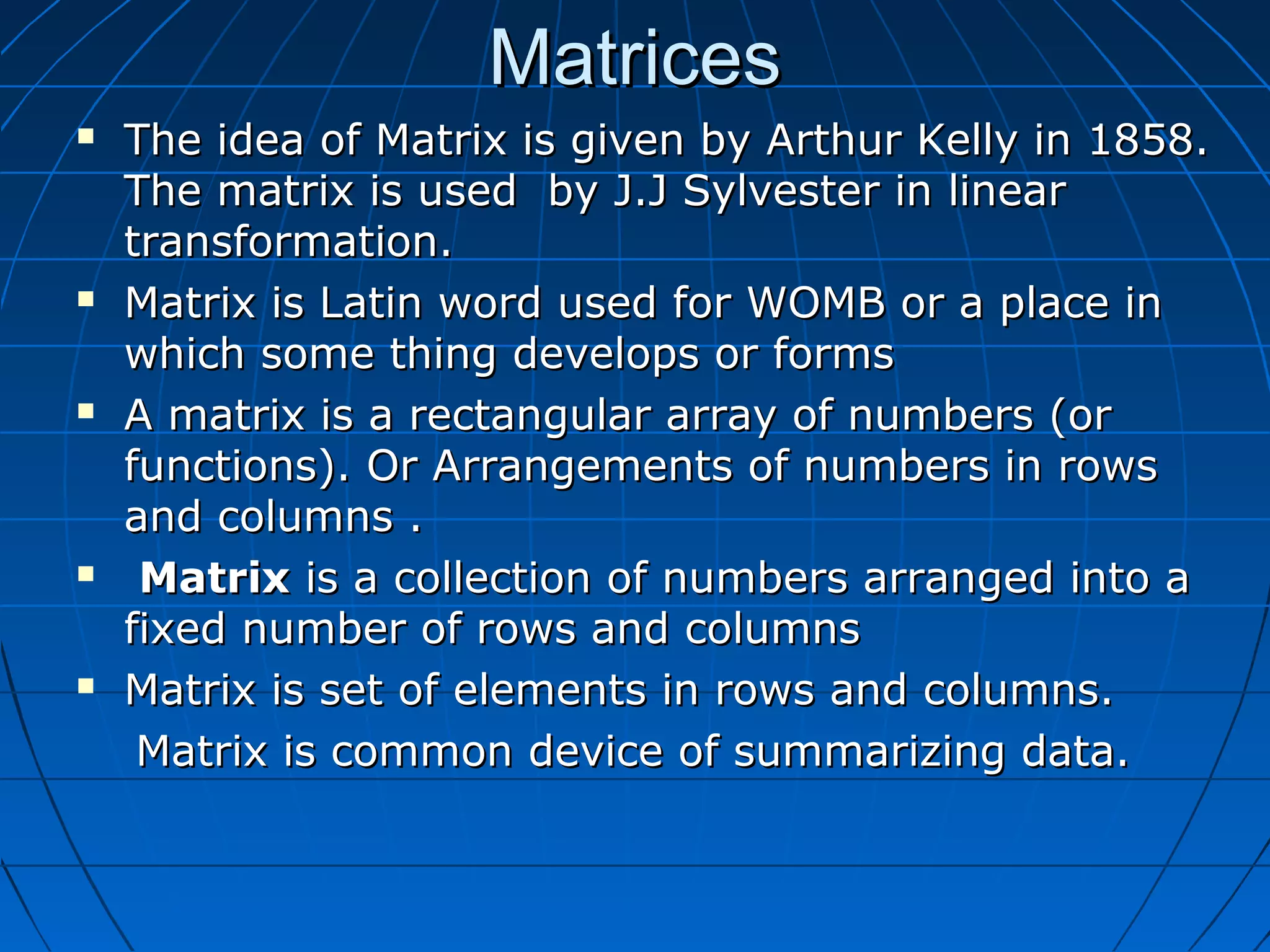 MatricesMatrices
 The idea of Matrix is given by Arthur Kelly in 1858.The idea of Matrix is given by Arthur Kelly in 1858.
The matrix is used by J.J Sylvester in linearThe matrix is used by J.J Sylvester in linear
transformation.transformation.
 Matrix is Latin word used for WOMB or a place inMatrix is Latin word used for WOMB or a place in
which some thing develops or formswhich some thing develops or forms
 A matrix is a rectangular array of numbers (orA matrix is a rectangular array of numbers (or
functions). Or Arrangements of numbers in rowsfunctions). Or Arrangements of numbers in rows
and columns .and columns .
 MatrixMatrix is a collection of numbers arranged into ais a collection of numbers arranged into a
fixed number of rows and columnsfixed number of rows and columns
 Matrix is set of elements in rows and columns.Matrix is set of elements in rows and columns.
Matrix is common device of summarizing data.Matrix is common device of summarizing data.
 