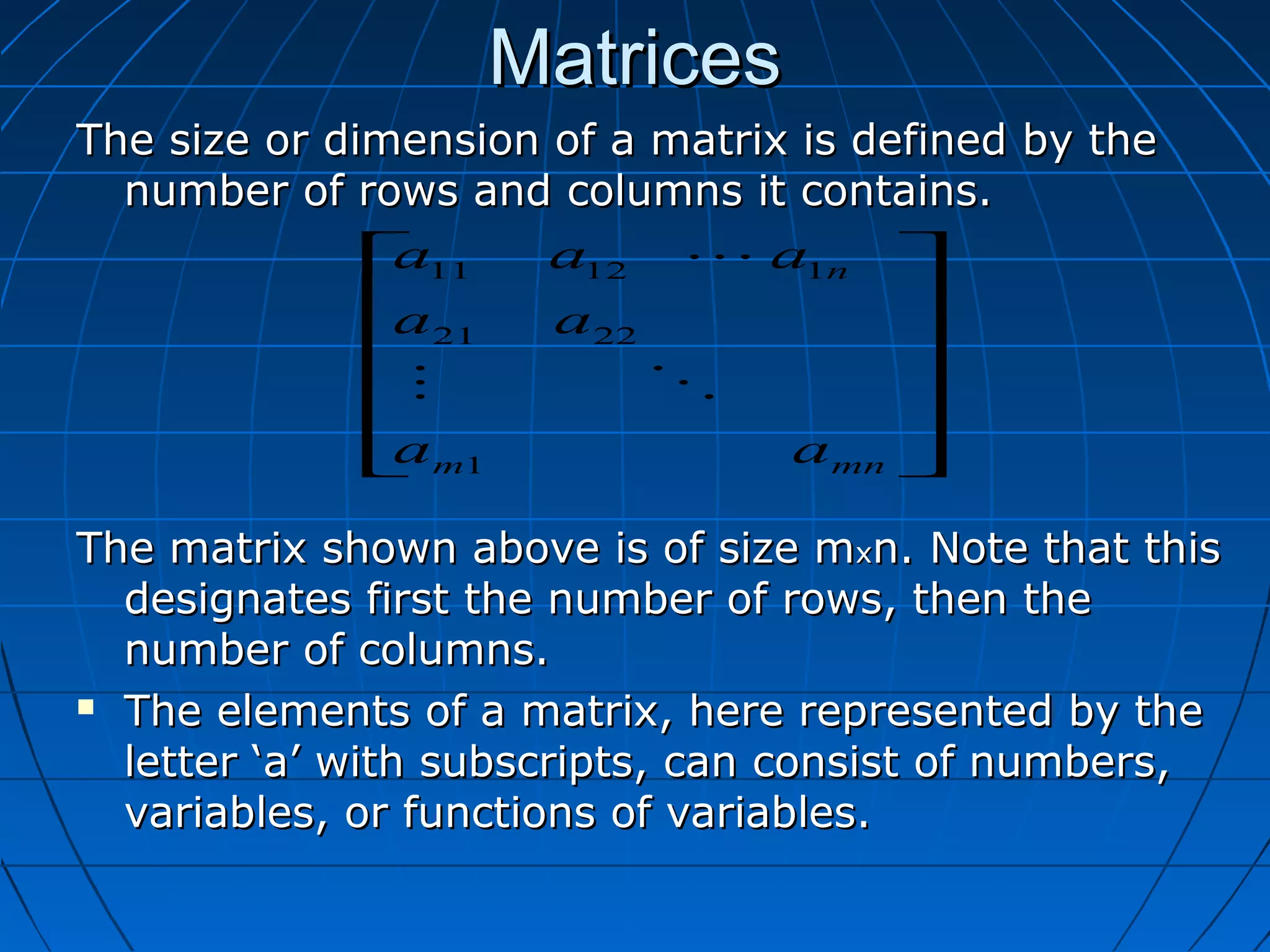 MatricesMatrices
The size or dimension of a matrix is defined by theThe size or dimension of a matrix is defined by the
number of rows and columns it contains.number of rows and columns it contains.
The matrix shown above is of size mThe matrix shown above is of size mxxn. Note that thisn. Note that this
designates first the number of rows, then thedesignates first the number of rows, then the
number of columns.number of columns.
 The elements of a matrix, here represented by theThe elements of a matrix, here represented by the
letter ‘a’ with subscripts, can consist of numbers,letter ‘a’ with subscripts, can consist of numbers,
variables, or functions of variables.variables, or functions of variables.












mnm
n
aa
aa
aaa
1
2221
11211


 