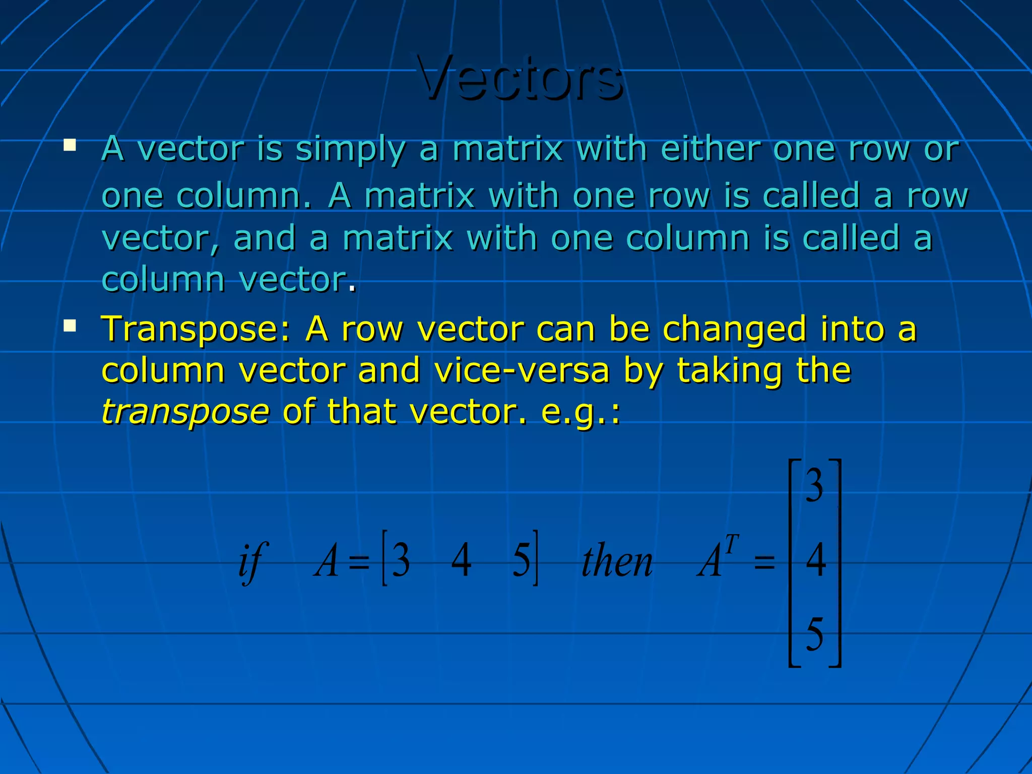 VectorsVectors
 A vector is simply a matrix with either one row orA vector is simply a matrix with either one row or
one column.one column. A matrix with one row is called a rowA matrix with one row is called a row
vector, and a matrix with one column is called avector, and a matrix with one column is called a
column vectorcolumn vector..
 Transpose: A row vector can be changed into aTranspose: A row vector can be changed into a
column vector and vice-versa by taking thecolumn vector and vice-versa by taking the
transposetranspose of that vector. e.g.:of that vector. e.g.:
[ ]










==
5
4
3
543 T
AthenAif
 