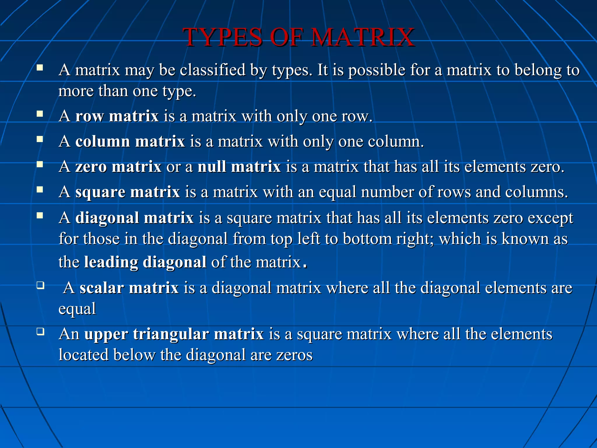 TYPES OF MATRIXTYPES OF MATRIX
 A matrix may be classified by types. It is possible for a matrix to belong toA matrix may be classified by types. It is possible for a matrix to belong to
more than one type.more than one type.
 AA row matrixrow matrix is a matrix with only one row.is a matrix with only one row.
 AA column matrixcolumn matrix is a matrix with only one column.is a matrix with only one column.
 AA zero matrixzero matrix or aor a null matrixnull matrix is a matrix that has all its elements zero.is a matrix that has all its elements zero.
 AA square matrixsquare matrix is a matrix with an equal number of rows and columns.is a matrix with an equal number of rows and columns.
 AA diagonal matrixdiagonal matrix is a square matrix that has all its elements zero exceptis a square matrix that has all its elements zero except
for those in the diagonal from top left to bottom right; which is known asfor those in the diagonal from top left to bottom right; which is known as
thethe leading diagonalleading diagonal of the matrixof the matrix..
 AA scalar matrixscalar matrix is a diagonal matrix where all the diagonal elements areis a diagonal matrix where all the diagonal elements are
equalequal
 AnAn upper triangular matrixupper triangular matrix is a square matrix where all the elementsis a square matrix where all the elements
located below the diagonal are zeroslocated below the diagonal are zeros
 