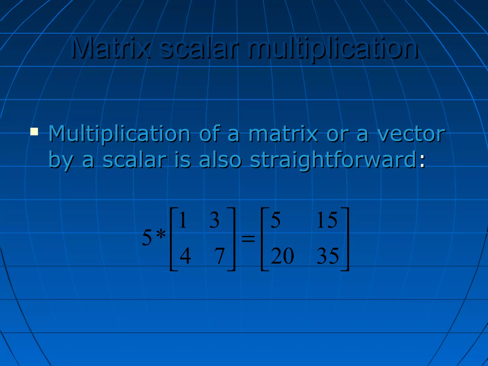 Matrix scalar multiplicationMatrix scalar multiplication
 Multiplication of a matrix or a vectorMultiplication of a matrix or a vector
by a scalar is also straightforwardby a scalar is also straightforward::






=





3520
155
74
31
*5
 