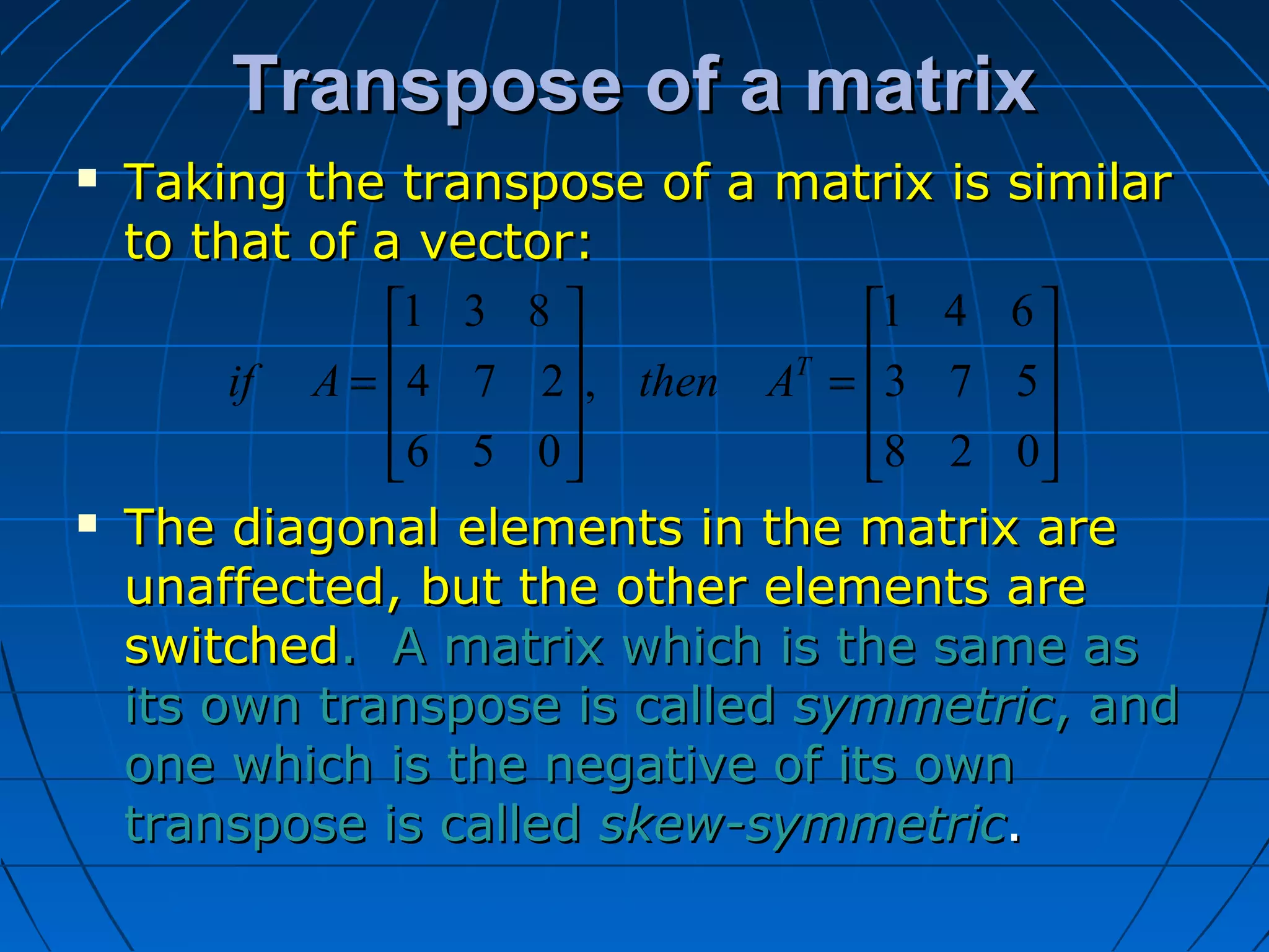 Transpose of a matrixTranspose of a matrix










=










=
028
573
641
,
056
274
831
T
AthenAif
 Taking the transpose of a matrix is similarTaking the transpose of a matrix is similar
to that of a vector:to that of a vector:
 The diagonal elements in the matrix areThe diagonal elements in the matrix are
unaffected, but the other elements areunaffected, but the other elements are
switchedswitched. A matrix which is the same as. A matrix which is the same as
its own transpose is calledits own transpose is called symmetricsymmetric, and, and
one which is the negative of its ownone which is the negative of its own
transpose is calledtranspose is called skew-symmetricskew-symmetric..
 