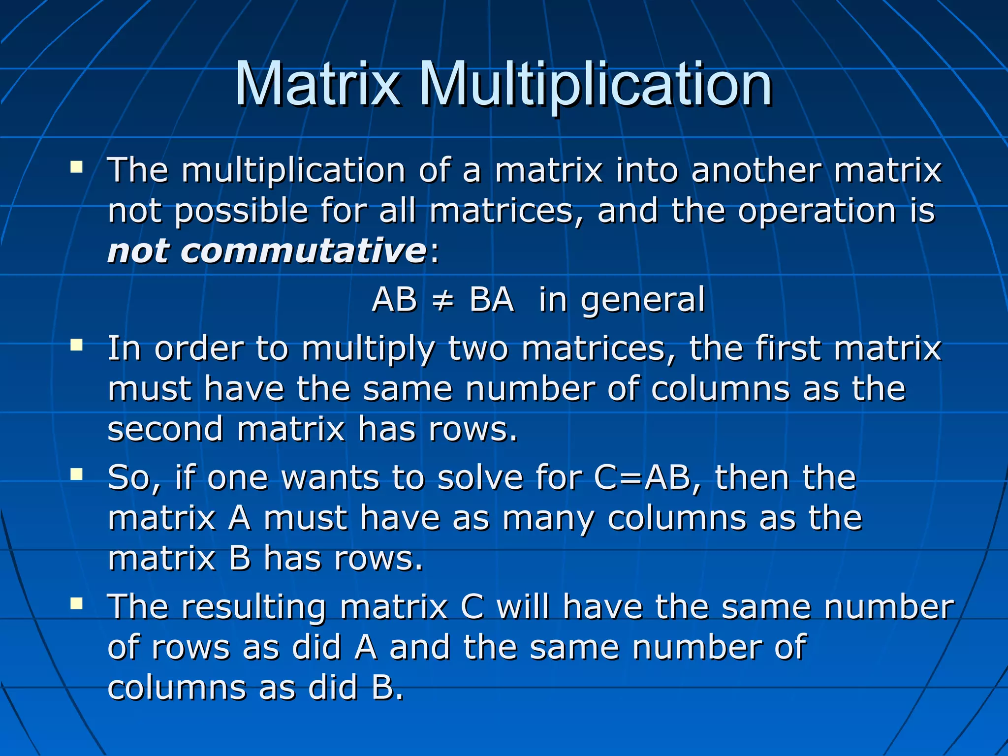 Matrix MultiplicationMatrix Multiplication
 The multiplication of a matrix into another matrixThe multiplication of a matrix into another matrix
not possible for all matrices, and the operation isnot possible for all matrices, and the operation is
not commutativenot commutative::
AB ≠ BA in generalAB ≠ BA in general
 In order to multiply two matrices, the first matrixIn order to multiply two matrices, the first matrix
must have the same number of columns as themust have the same number of columns as the
second matrix has rows.second matrix has rows.
 So, if one wants to solve for C=AB, then theSo, if one wants to solve for C=AB, then the
matrix A must have as many columns as thematrix A must have as many columns as the
matrix B has rows.matrix B has rows.
 The resulting matrix C will have the same numberThe resulting matrix C will have the same number
of rows as did A and the same number ofof rows as did A and the same number of
columns as did B.columns as did B.
 